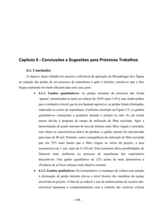 - 108 -
Capítulo 6 - Conclusões e Sugestões para Próximos Trabalhos
6.1. Conclusões
O objetivo deste trabalho foi mostrar a eficiência da aplicação da Metodologia Seis Sigma
na redução das perdas de um processo de manufatura e após o término, conclui-se que o Seis
Sigma realmente foi muito eficiente para este caso, pois:
• 6.1.1. Ganhos quantitativos: As perdas inerentes do processo não foram
‘apenas’ minimizadas (a meta era reduzir de 18,0% para 1,8%), mas ainda melhor
que a estimativa inicial que já era bastante agressiva, as perdas foram eliminadas,
reduzindo os custos de manufatura. Conforme mostrado na Figura 5.5, os ganhos
quantitativos começaram a acontecer durante o projeto no mês 16, em escala
menor devido à proposta de rampa de utilização de fibra reciclada. Após a
determinação do ponto máximo de taxa de mistura entre fibra virgem e reciclada,
sem afetar as características-chave do produto, o ganho mensal foi maximizado
para mais de $9 mil. Portanto, como conseqüência da utilização de fibra reciclada
que era 73% mais barata que a fibra virgem no início do projeto, a área
economizou em 1 ano, mais de $ 110 mil. Esta economia abriu possibilidades de
financiar mais melhorias no processo de manufatura dos respiradores
descartáveis. Este ganho quantitativo de 12% acima da meta demonstrou a
eficiência de se focar esforços num objetivo comum;
• 6.1.2. Ganhos qualitativos: Os treinamentos e a mudança de cultura com relação
à eliminação de perda inerente elevou o nível técnico dos membros da equipe
envolvida no projeto. O fato de se reduzir o uso de matéria-prima de recurso não-
renovável aumentou o comprometimento com o controle das variáveis críticas
 
