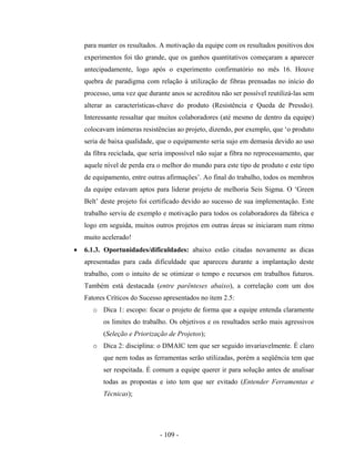 - 109 -
para manter os resultados. A motivação da equipe com os resultados positivos dos
experimentos foi tão grande, que os ganhos quantitativos começaram a aparecer
antecipadamente, logo após o experimento confirmatório no mês 16. Houve
quebra de paradigma com relação à utilização de fibras prensadas no início do
processo, uma vez que durante anos se acreditou não ser possível reutilizá-las sem
alterar as características-chave do produto (Resistência e Queda de Pressão).
Interessante ressaltar que muitos colaboradores (até mesmo de dentro da equipe)
colocavam inúmeras resistências ao projeto, dizendo, por exemplo, que ‘o produto
seria de baixa qualidade, que o equipamento seria sujo em demasia devido ao uso
da fibra reciclada, que seria impossível não sujar a fibra no reprocessamento, que
aquele nível de perda era o melhor do mundo para este tipo de produto e este tipo
de equipamento, entre outras afirmações’. Ao final do trabalho, todos os membros
da equipe estavam aptos para liderar projeto de melhoria Seis Sigma. O ‘Green
Belt’ deste projeto foi certificado devido ao sucesso de sua implementação. Este
trabalho serviu de exemplo e motivação para todos os colaboradores da fábrica e
logo em seguida, muitos outros projetos em outras áreas se iniciaram num ritmo
muito acelerado!
• 6.1.3. Oportunidades/dificuldades: abaixo estão citadas novamente as dicas
apresentadas para cada dificuldade que apareceu durante a implantação deste
trabalho, com o intuito de se otimizar o tempo e recursos em trabalhos futuros.
Também está destacada (entre parênteses abaixo), a correlação com um dos
Fatores Críticos do Sucesso apresentados no item 2.5:
o Dica 1: escopo: focar o projeto de forma que a equipe entenda claramente
os limites do trabalho. Os objetivos e os resultados serão mais agressivos
(Seleção e Priorização de Projetos);
o Dica 2: disciplina: o DMAIC tem que ser seguido invariavelmente. É claro
que nem todas as ferramentas serão utilizadas, porém a seqüência tem que
ser respeitada. É comum a equipe querer ir para solução antes de analisar
todas as propostas e isto tem que ser evitado (Entender Ferramentas e
Técnicas);
 