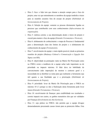 - 110 -
o Dica 3: foco: o líder tem que chamar a atenção sempre para o foco do
projeto, uma vez que naturalmente os membros da equipe tenderão a trazer
para as reuniões assuntos fora do escopo do projeto (Habilidade de
Gerenciamento de Projeto);
o Dica 4: Seleção da equipe: somente as pessoas diretamente ligadas ao
processo que contribuirão com seus conhecimentos (Infra-estrutura da
organização);
o Dica 5: métrica correta: a sua determinação desde o início do projeto é
crucial para manter o foco da equipe (Entender Ferramentas e Técnicas);
o Dica 6: alinhamento do conhecimento: o mapa do Processo é fundamental
para a determinação clara dos limites do projeto e o alinhamento do
conhecimento da equipe (Treinamento);
o Dica 7: envolvimento da equipe: o mais rápido possível, desde as primeiras
reuniões do projeto (Mudança Cultural e Comunicação e Ligação Seis
Sigma com RH);
o Dica 8: objetividade na pontuação: tanto na Matriz De Priorização como
no FMEA existe a tendência de a equipe achar tudo importante ou de
prioridade ou impacto máximo. O líder deve ter habilidade de
convencimento (não imposição) de mostrar o contexto geral e a
necessidade de se distribuir as notas para que realmente a ferramenta seja
útil quanto a sua finalidade que é a priorização (Habilidade de
Gerenciamento de Projeto);
o Dica 9: prioridade: levar da Matriz De Priorização para o FMEA no
máximo 10 x’s porque se não a finalização desta ferramenta pode levar
meses (Entender Ferramentas e Técnicas);
o Dica 10: envolvimento de finanças: para credibilidade nos resultados e
correto impacto nos custos, os ganhos monetários têm que ser validados
por Finanças (Envolvimento da Alta Gerência);
o Dica 11: seja prático no FMEA: não permita que a equipe divague
demasiadamente procurando causas irreais para as potenciais falhas. Esta
 