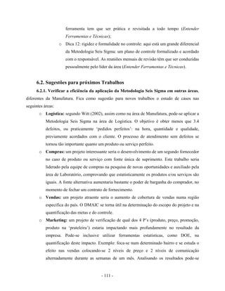 - 111 -
ferramenta tem que ser prática e revisitada a todo tempo (Entender
Ferramentas e Técnicas);
o Dica 12: rigidez e formalidade no controle: aqui está um grande diferencial
da Metodologia Seis Sigma: um plano de controle formalizado e acordado
com o responsável. As reuniões mensais de revisão têm que ser conduzidas
pessoalmente pelo líder da área (Entender Ferramentas e Técnicas).
6.2. Sugestões para próximos Trabalhos
6.2.1. Verificar a eficiência da aplicação da Metodologia Seis Sigma em outras áreas,
diferentes da Manufatura. Fica como sugestão para novos trabalhos o estudo de casos nas
seguintes áreas:
o Logística: segundo Witt (2002), assim como na área de Manufatura, pode-se aplicar a
Metodologia Seis Sigma na área de Logística. O objetivo é obter menos que 3.4
defeitos, ou praticamente ‘pedidos perfeitos’: na hora, quantidade e qualidade,
previamente acordados com o cliente. O processo de atendimento sem defeitos se
tornou tão importante quanto um produto ou serviço perfeito.
o Compras: um projeto interessante seria o desenvolvimento de um segundo fornecedor
no caso de produto ou serviço com fonte única de suprimento. Este trabalho seria
liderado pela equipe de compras na pesquisa de novas oportunidades e auxiliado pela
área de Laboratório, comprovando que estatisticamente os produtos e/ou serviços são
iguais. A fonte alternativa aumentaria bastante o poder de barganha do comprador, no
momento de fechar um contrato de fornecimento.
o Vendas: um projeto atraente seria o aumento de cobertura de vendas numa região
específica do país. O DMAIC se torna útil na determinação do escopo do projeto e na
quantificação das metas e do controle.
o Marketing: um projeto de verificação de qual dos 4 P’s (produto, preço, promoção,
produto na ‘prateleira’) estaria impactando mais profundamente no resultado da
empresa. Pode-se inclusive utilizar ferramentas estatísticas, como DOE, na
quantificação deste impacto. Exemplo: foca-se num determinado bairro e se estuda o
efeito nas vendas colocando-se 2 níveis de preço e 2 níveis de comunicação
alternadamente durante as semanas de um mês. Analisando os resultados pode-se
 