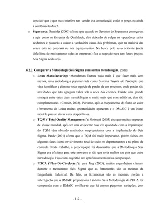 - 112 -
concluir que o que mais interfere nas vendas é a comunicação e não o preço, ou ainda
a combinação dos 2.
o Segurança: Sznaider (2000) afirma que quando os Gerentes de Segurança começarem
a agir como os Gerentes de Qualidade, eles deixarão de culpar os operadores pelos
acidentes e passarão a atacar a verdadeira causa dos problemas, que na maioria das
vezes está no processo ou nos equipamentos. Na busca pelo zero acidente (meta
dificílima de praticamente todas as empresas) fica a sugestão para um futuro projeto
Seis Sigma nesta área.
6.2.2. Comparar a Metodologia Seis Sigma com outras metodologias, como:
o Lean Manufacturing: ‘Manufatura Enxuta nada mais é que fazer mais com
menos, uma metodologia popularizada como Sistema Toyota de Produção que
visa identificar e eliminar toda espécie de perdas de um processo, onde perdas são
atividades que não agregam valor sob a ótica dos clientes. Existe uma grande
sinergia entre estas duas metodologias e muito mais que contraditórias, elas são
complementares’ (Connor, 2003). Portanto, após o mapeamento do fluxo de valor
(ferramenta do Lean) muitas oportunidades aparecem e o DMAIC é um ótimo
modelo para se atacar estes desperdícios.
o TQM (‘Total Quality Management’): Motwani (2003) cita que muitas empresas
de classe mundial, após ter uma excelente base em qualidade com a implantação
do TQM vêm obtendo resultados surpreendentes com a implantação do Seis
Sigma. Pande (2001) afirma que o TQM foi muito importante, porém falhou em
algumas fases, como envolvimento total de todos os departamentos e no plano de
controle. Neste trabalho, a preocupação foi demonstrar que a Metodologia Seis
Sigma era eficiente para este processo e não que seria melhor ou pior que outra
metodologia. Fica como sugestão um aprofundamento nesta comparação.
o PDCA (‘Plan-Do-Check-Act’): para Jing (2003), muitos engenheiros clamam
durante o treinamento Seis Sigma que as ferramentas são as mesmas da
Engenharia Industrial. De fato, as ferramentas são as mesmas, porém a
interligação que o DMAIC proporciona é inédita. Se a Metodologia do PDCA for
comparada com o DMAIC verifica-se que há apenas pequenas variações, com
 