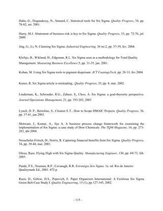 - 115 -
Hahn, G., Doganaksoy, N., Stanard, C. Statistical tools for Six Sigma. Quality Progress, 34, pp.
78-82, set. 2001.
Harry, M.J. Abatement of business risk is key to Six Sigma. Quality Progress, 33, pp. 72-76, jul.
2000.
Jing, G., Li, N. Claiming Six Sigma. Industrial Engineering, 36 no.2, pp. 37-39, fev. 2004.
Klefsjo, B., Wiklund, H., Edgeman, R.L. Six Sigma seen as a methodology for Total Quality
Management. Measuring Business Excellence 5, pp. 31-35, jan. 2001.
Koban, M. Using Six Sigma tools to pigment dispersant. JCT CoatingsTech, pp. 28-33, fev.2004.
Kunes, R. Six Sigma article is misleading,. Quality Progress, 35, pp. 8, mar. 2002.
Linderman, K., Schroeder, R.G., Zaheer, S., Choo, A. Six Sigma: a goal-theoretic perspective.
Journal Operations Management, 21, pp. 193-203, 2003
Lynch, D. P., Bertolino, S., Cloutier E.T., How to Scope DMAIC Projects. Quality Progress, 36,
pp. 37-41, jan.2003.
Motwani, J., Kumar, A., Jiju A. A business process change framework for examining the
implementation of Six Sigma: a case study of Dow Chemicals. The TQM Magazine, 16, pp. 273-
283, abr.2004.
Neuscheler-Fritsch, D., Norris, R. Capturing financial benefits from Six Sigma. Quality Progress,
34, pp. 39-44, mai. 2001.
Olexa, Russ. Flying High with Six Sigma Quality. Manufacturing Engineer, 130, pp. 69-73, feb.
2003.
Pande, P.S., Neuman, R.P., Cavanagh, R.R. Estratégia Seis Sigma. 1a. ed. Rio de Janeiro:
Qualitymark Ed., 2001. 472 p.
Rasis, D., Gitlow, H.S., Popovich, E. Paper Organizers International: A Fictitious Six Sigma
Green Belt Case Study I. Quality Engineering, 15 (1), pp.127-145, 2002.
 
