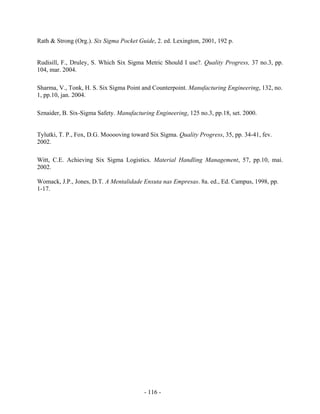 - 116 -
Rath & Strong (Org.). Six Sigma Pocket Guide, 2. ed. Lexington, 2001, 192 p.
Rudisill, F., Druley, S. Which Six Sigma Metric Should I use?. Quality Progress, 37 no.3, pp.
104, mar. 2004.
Sharma, V., Tonk, H. S. Six Sigma Point and Counterpoint. Manufacturing Engineering, 132, no.
1, pp.10, jan. 2004.
Sznaider, B. Six-Sigma Safety. Manufacturing Engineering, 125 no.3, pp.18, set. 2000.
Tylutki, T. P., Fox, D.G. Mooooving toward Six Sigma. Quality Progress, 35, pp. 34-41, fev.
2002.
Witt, C.E. Achieving Six Sigma Logistics. Material Handling Management, 57, pp.10, mai.
2002.
Womack, J.P., Jones, D.T. A Mentalidade Enxuta nas Empresas. 8a. ed., Ed. Campus, 1998, pp.
1-17.
 