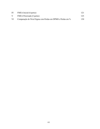 vii
IV FMEA Inicial (4 partes) 121
V FMEA Priorizado (5 partes) 125
VI Comparação do Nível Sigma com Perdas em DPMO e Perdas em % 130
 