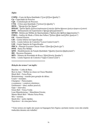 ix
Siglas
COPQ – Custo da Baixa Qualidade (“Cost Of Poor Quality”)
Cp - Capacidade do Processo
Cpk – Centralização do Processo
CTQ – Crítico para Qualidade (“Critical-To-Quality”)
DFSS – “Design For Six Sigma”
DMAIC - Definir-Medir-Analisar-Implementar-Controlar (Define-Measure-Analyze-Improve-Control)
DOE – Delineamento de Experimento (“Design Of Experiment”)
DPMO - Defeito por Milhão de Oportunidades (“Defects Per Million Opportunities”)
FMEA - Análise do Modo e Efeito das Falhas (“Failure Mode and Effect Analysis”)
GE – General Electric
LIE – Limite Inferior de Especificação
LCL – Limite Inferior de Controle (“Lower Control Limit”)
LSE - Limite Superior de Especificação
PDCA – Planejar-Executar-Checar-Atuar (“Plan-Do-Check-Act”)
PPM – Partes Por Milhão
QFD – Desdobramento da Função Qualidade (“Quality Function Deployment”)
RH – Recursos Humanos
RPN – Número de Prioridade de Risco (“Risk Priority Number”)
UCL – Limite Superior de Controle (“Upper Control Limit”)
...................................................
Relação dos termos* em inglês:
Baseline = Linha de Base;
Best in class = Melhor na classe ou Classe Mundial;
Black Belt = Faixa-Preta;
Brainstorming = reunião para geração de idéias;
Coach = treinador;
Champion = Patrocinador;
e-commerce = comércio eletrônico;
Entitlement = ideal, melhor possível;
Gaps = intervalos;
Green Belt = Faixa-Verde;
Lean Manufacturing = Manufatura Enxuta;
Master Black Belt = Mestre Faixa-Preta;
Mix = mistura;
Quick-hits = ações rápidas;
Top-down = de cima para baixo.
* Estes termos em inglês são usuais na linguagem Seis Sigma e portanto muitas vezes não estarão
traduzidos durante este trabalho!
 