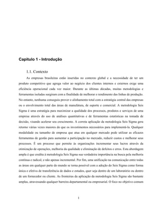1
Capítulo 1 - Introdução
1.1. Contexto
As empresas brasileiras estão inseridas no contexto global e a necessidade de ter um
produto competitivo que agrega valor ao negócio dos clientes internos e externos exige uma
eficiência operacional cada vez maior. Durante as últimas décadas, muitas metodologias e
ferramentas isoladas surgiram com a finalidade de melhorar o rendimento das linhas de produção.
No entanto, nenhuma conseguiu prover o alinhamento total com a estratégia central das empresas
ou o envolvimento total das áreas de manufatura, de suporte e comercial. A metodologia Seis
Sigma é uma estratégia para maximizar a qualidade dos processos, produtos e serviços de uma
empresa através do uso de análises quantitativas e de ferramentas estatísticas na tomada de
decisão, visando acelerar seu crescimento. A correta aplicação da metodologia Seis Sigma gera
retorno várias vezes maiores do que os investimentos necessários para implementá-la. Qualquer
modalidade ou tamanho de empresa que atua em qualquer mercado pode utilizar as eficazes
ferramentas de gestão para aumentar a participação no mercado, reduzir custos e melhorar seus
processos. É um processo que permite às organizações incrementar seus lucros através da
otimização de operações, melhoria da qualidade e eliminação de defeitos e erros. Esta abordagem
ampla é que credita à metodologia Seis Sigma sua verdadeira importância na busca pela melhoria
contínua e radical, e não apenas incremental. Por fim, uma unificação na comunicação entre todas
as áreas em qualquer parte do mundo se torna possível com a adoção do Seis Sigma como forma
única e efetiva de transferência de dados e estudos, quer seja dentro de um laboratório ou dentro
de um fornecedor ou cliente. As fronteiras da aplicação da metodologia Seis Sigma são bastante
amplas, atravessando qualquer barreira departamental ou empresarial. O foco no objetivo comum
 
