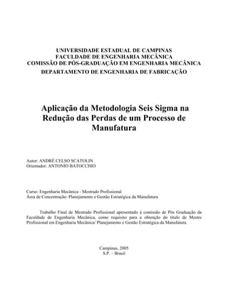 UNIVERSIDADE ESTADUAL DE CAMPINAS
FACULDADE DE ENGENHARIA MECÂNICA
COMISSÃO DE PÓS-GRADUAÇÃO EM ENGENHARIA MECÂNICA
DEPARTAMENTO DE ENGENHARIA DE FABRICAÇÃO
Aplicação da Metodologia Seis Sigma na
Redução das Perdas de um Processo de
Manufatura
Autor: ANDRÉ CELSO SCATOLIN
Orientador: ANTONIO BATOCCHIO
Curso: Engenharia Mecânica - Mestrado Profissional
Área de Concentração: Planejamento e Gestão Estratégica da Manufatura
Trabalho Final de Mestrado Profissional apresentado à comissão de Pós Graduação da
Faculdade de Engenharia Mecânica, como requisito para a obtenção do título de Mestre
Profissional em Engenharia Mecânica/ Planejamento e Gestão Estratégica da Manufatura.
Campinas, 2005
S.P. – Brasil
 