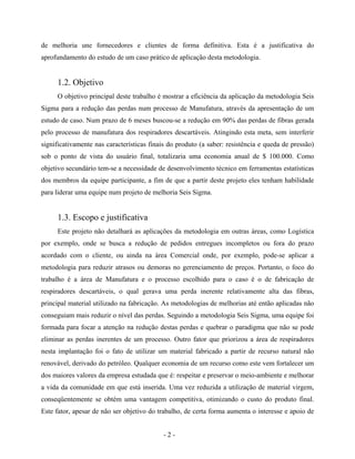 - 2 -
de melhoria une fornecedores e clientes de forma definitiva. Esta é a justificativa do
aprofundamento do estudo de um caso prático de aplicação desta metodologia.
1.2. Objetivo
O objetivo principal deste trabalho é mostrar a eficiência da aplicação da metodologia Seis
Sigma para a redução das perdas num processo de Manufatura, através da apresentação de um
estudo de caso. Num prazo de 6 meses buscou-se a redução em 90% das perdas de fibras gerada
pelo processo de manufatura dos respiradores descartáveis. Atingindo esta meta, sem interferir
significativamente nas características finais do produto (a saber: resistência e queda de pressão)
sob o ponto de vista do usuário final, totalizaria uma economia anual de $ 100.000. Como
objetivo secundário tem-se a necessidade de desenvolvimento técnico em ferramentas estatísticas
dos membros da equipe participante, a fim de que a partir deste projeto eles tenham habilidade
para liderar uma equipe num projeto de melhoria Seis Sigma.
1.3. Escopo e justificativa
Este projeto não detalhará as aplicações da metodologia em outras áreas, como Logística
por exemplo, onde se busca a redução de pedidos entregues incompletos ou fora do prazo
acordado com o cliente, ou ainda na área Comercial onde, por exemplo, pode-se aplicar a
metodologia para reduzir atrasos ou demoras no gerenciamento de preços. Portanto, o foco do
trabalho é a área de Manufatura e o processo escolhido para o caso é o de fabricação de
respiradores descartáveis, o qual gerava uma perda inerente relativamente alta das fibras,
principal material utilizado na fabricação. As metodologias de melhorias até então aplicadas não
conseguiam mais reduzir o nível das perdas. Seguindo a metodologia Seis Sigma, uma equipe foi
formada para focar a atenção na redução destas perdas e quebrar o paradigma que não se pode
eliminar as perdas inerentes de um processo. Outro fator que priorizou a área de respiradores
nesta implantação foi o fato de utilizar um material fabricado a partir de recurso natural não
renovável, derivado do petróleo. Qualquer economia de um recurso como este vem fortalecer um
dos maiores valores da empresa estudada que é: respeitar e preservar o meio-ambiente e melhorar
a vida da comunidade em que está inserida. Uma vez reduzida a utilização de material virgem,
conseqüentemente se obtém uma vantagem competitiva, otimizando o custo do produto final.
Este fator, apesar de não ser objetivo do trabalho, de certa forma aumenta o interesse e apoio de
 