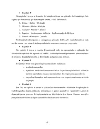 - 4 -
• Capítulo 3
No capítulo 3 tem-se a descrição do Método utilizado na aplicação da Metodologia Seis
Sigma, que nada mais é que a abordagem DMAIC e suas ferramentas:
1. Define = Definir = Definição
2. Measure = Medir = Medição
3. Analyze = Analisar = Análise
4. Improve = Implementar a Melhoria = Implementação da Melhoria
5. Control = Controlar = Controle.
Neste capítulo são expostas as vantagens da aplicação do DMAIC, o detalhamento de cada
um dos passos, com a descrição das principais ferramentas comumente empregadas.
• Capítulo 4
No capítulo 4 tem-se a Análise Experimental onde são apresentadas a aplicação das
ferramentas separadas nos 5 passos do DMAIC. Neste capítulo são apresentadas particularidades
da aplicação de cada ferramenta, as dificuldades e algumas dicas práticas.
• Capítulo 5
No capítulo 5 tem-se a apresentação dos resultados numéricos:
o a redução das perdas;
o a pequena interferência nas características do produto após início da utilização
da fibra reciclada no processo de manufatura dos respiradores descartáveis;
o os ganhos financeiros reais, comparando-os com os ganhos estimados no início
do projeto.
• Capítulo 6
Por fim, no capítulo 6 tem-se as conclusões demonstrando a eficiência da aplicação da
Metodologia Seis Sigma, onde estão apresentados os ganhos qualitativos e quantitativos, além de
dicas práticas no processo de implementação da Metodologia Seis Sigma. Algumas sugestões
para próximos trabalhos e alguns comentários finalizam esta dissertação.
 