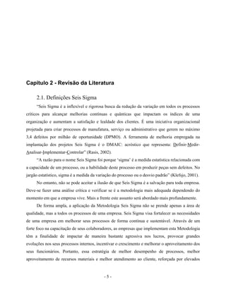 - 5 -
Capítulo 2 - Revisão da Literatura
2.1. Definições Seis Sigma
“Seis Sigma é a inflexível e rigorosa busca da redução da variação em todos os processos
críticos para alcançar melhorias contínuas e quânticas que impactam os índices de uma
organização e aumentam a satisfação e lealdade dos clientes. É uma iniciativa organizacional
projetada para criar processos de manufatura, serviço ou administrativo que gerem no máximo
3,4 defeitos por milhão de oportunidade (DPMO). A ferramenta de melhoria empregada na
implantação dos projetos Seis Sigma é o DMAIC: acróstico que representa: Definir-Medir-
Analisar-Implementar-Controlar” (Rasis, 2002).
“A razão para o nome Seis Sigma foi porque ‘sigma’ é a medida estatística relacionada com
a capacidade de um processo, ou a habilidade deste processo em produzir peças sem defeitos. No
jargão estatístico, sigma é a medida da variação do processo ou o desvio padrão” (Klefsjo, 2001).
No entanto, não se pode aceitar a ilusão de que Seis Sigma é a salvação para toda empresa.
Deve-se fazer uma análise crítica e verificar se é a metodologia mais adequada dependendo do
momento em que a empresa vive. Mais a frente este assunto será abordado mais profundamente.
De forma ampla, a aplicação da Metodologia Seis Sigma não se prende apenas a área de
qualidade, mas a todos os processos de uma empresa. Seis Sigma visa fortalecer as necessidades
de uma empresa em melhorar seus processos de forma contínua e sustentável. Através de um
forte foco na capacitação de seus colaboradores, as empresas que implementam esta Metodologia
têm a finalidade de impactar de maneira bastante agressiva nos lucros, provocar grandes
evoluções nos seus processos internos, incentivar o crescimento e melhorar o aproveitamento dos
seus funcionários. Portanto, essa estratégia de melhor desempenho de processos, melhor
aproveitamento de recursos materiais e melhor atendimento ao cliente, reforçada por elevados
 