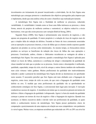 - 6 -
investimentos em treinamento de pessoal incentivando a criatividade, faz do Seis Sigma uma
metodologia que consegue promover o atendimento dos objetivos perseguidos pela empresa que
o implementa, desde que uma análise crítica de custo x benefício seja realizada previamente.
A metodologia Seis Sigma tem a finalidade de melhorar os processos, reduzindo
variabilidade. A variabilidade é tratada como se fosse uma falha intrínseca ao processo, e desta
forma, através de projetos de melhoria contínua e sustentável, se objetiva reduzi-la a níveis
baixíssimos, visto que não existe processo sem variação (Rath & Strong, 2001).
Segundo Harry (2000), Seis Sigma é primariamente uma iniciativa de negócios, e não
apenas um programa de qualidade. O maior propósito é a redução do risco do negócio mais do
que a simples idéia de redução de defeitos. Focando as fontes de risco comumente associadas
com as operações ou processos internos, o risco de falhas que os clientes estarão expostos quando
adquirem um produto ou serviço serão minimizados. Ao mesmo tempo, os fornecedores destes
produtos ou serviços se beneficiam da redução dos riscos de falhas das suas operações e
processos. Concluindo, ambos, clientes e fabricantes reconhecem as vantagens de adotar a
metodologia Seis Sigma. Em outras palavras, quando a metodologia Seis Sigma é aplicada para
reduzir os riscos de falhas, aumenta-se a confiança de atingir o desempenho da qualidade de
classe mundial em tudo que se produz ou se processa. Assim como o desempenho é melhorado,
qualidade, capacidade, tempo de ciclo, nível de estoque e outros fatores também são melhorados
num ciclo virtuoso: todos ganham. Muitos profissionais da qualidade têm inadvertidamente
reduzido o poder e potencial da metodologia Seis Sigma devido ao desinteresse em aprofundar
neste assunto. É necessário perceber que Seis Sigma está mais alinhado com a linguagem de
negócios, como risco, tempo de ciclo ou custo, do que com a linguagem de qualidade como
defeito ou erro. À medida que estes profissionais da qualidade vão se aprofundando no
conhecimento estratégico do Seis Sigma, o convencional dará lugar para inovação. E inovação
conduzirá ao sucesso do negócio. A insistência em tentar que os executivos pensem em termos de
defeitos e falem a linguagem da qualidade é ultrapassada. Agora é a hora do mundo da qualidade
começar a pensar em termos de risco do negócio e falar a linguagem de negócios. Quando isso
acontecer, os líderes executivos darão o devido valor aos profissionais da qualidade, os quais
detêm o conhecimento técnico da metodologia. Seis Sigma possui parâmetros claros de
comparação e posicionamento de uma empresa em relação aos seus competidores: este parâmetro
é o nível sigma. Muitas vezes, as empresas acreditam que reduzindo em 10% ou 20% seu nível de
 