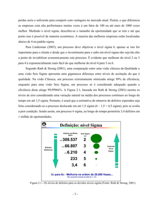 - 7 -
perdas seria o suficiente para competir com vantagens no mercado atual. Porém, o que diferencia
as empresas com alta performance muitas vezes é um fator de 100 ou até mais de 1000 vezes
melhor. Medindo o nível sigma, descobre-se o tamanho da oportunidade que se tem e até que
ponto isso é possível de maneira econômica. A maioria das melhores empresas estão localizadas
abaixo de 4 no padrão sigma.
Para Linderman (2003), um processo deve objetivar o nível sigma 6, apenas se isto for
importante para o cliente e desde que o investimento para o salto em nível sigma não seja tão alto
a ponto de inviabilizar economicamente este processo. É evidente que melhorar do nível 2 ou 3
para 4 é exponencialmente mais fácil do que melhorar do nível 4 para 5 ou 6.
Segundo Rath & Strong (2001), uma comparação entre uma visão clássica da Qualidade e
uma visão Seis Sigma apresenta uma gigantesca diferença entre níveis de aceitação do que é
qualidade. Na visão Clássica, um processo extremamente otimizado atinge 99% de eficiência,
enquanto para uma visão Seis Sigma, um processo só é considerado adequado quando a
eficiência deste atinge 99,99966%. A Figura 2.1, baseada em Rath & Strong (2001) mostra os
níveis de erro considerando uma variação natural na média dos processos contínuos ao longo do
tempo em até 1,5 sigma. Portanto, é usual que a estimativa de números de defeitos esperados seja
feita considerando-se o processo deslocado em até 1,5 sigma (6 – 1,5 = 4,5 sigma), pois se avalia
a pior condição. Sendo assim, um processo 6 sigma, ao longo do tempo permitiria 3,4 defeitos em
1 milhão de oportunidades.
Figura 2.1 - Os níveis de defeitos para os devidos níveis sigma (Fonte: Rath & Strong, 2001)
Defeitos
diminuem
Aumenta
Nível
Sigma
Definição: nível Sigma
2
3
4
5
6
31% 308.537
6.7% 66.807
<1% 6.210
233
3,4
Defeitos por Milhão
(ppm)
Nível Sigma
(σ)
3σ para 6σ : Melhoria na ordem de 20.000 Vezes...
Obs: assumindo variação da média de +/- 1.5σ.
 