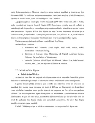 - 11 -
partir desta constatação, a Motorola estabeleceu como meta de qualidade a obtenção do Seis
Sigma em 1993. Foi então que muitas outras empresas começaram a aplicar o Seis Sigma com o
objetivo de reduzir custos, como a Allied Signal e Dow Chemical.
A popularização do Seis Sigma ocorreu na década de 90 e teve como líder John F. Welch,
então presidente da empresa General Electric (GE). Interessante ressaltar que até conhecer a
metodologia, ele desacreditava em qualquer programa de qualidade, pois dizia ser apenas custo e
não investimento. Segundo Welch, Seis Sigma tem sido "a mais importante iniciativa que a
General Electric já empreendeu". Tanto que a partir de 1995, todo processo da GE, desde turbinas
de aviões até as empresas financeiras, trabalharam para obter o desempenho Seis Sigma.
Muitas empresas atualmente utilizam a metodologia Seis Sigma.
Abaixo alguns exemplos:
o Manufatura: GE, Motorola, Allied Signal, Sony, Ford, Hitachi, Nokia,
Bombardier, Toshiba e Samsung.
o Empresas de Serviço: Chase Manhattan, GE Capital, American Express,
Citigroup, Carlson School of Management.
o Indústrias Químicas: Allied Signal, GE Plastics, DuPont, Dow, LG Chemical,
Polaroid, FMC, OSRAM Sylvania e Johnson & Johnson.
2.3. Métricas Seis Sigma
• Definição das Métricas
As métricas ou o foco dos projetos Seis Sigma nunca são os resultados financeiros, porém
aplicando-se a metodologia sempre se tem retorno sobre o investimento como conseqüência.
Segundo Einset (2002), estima-se que a média das indústrias opera em um nível de
qualidade de 3 sigma, e que isso custa em torno de 20% de seu faturamento em desperdícios
como retrabalho, inspeções, testes, perdas, desgaste da imagem e por fim, até mesmo perda de
clientes. Com a abordagem Seis Sigma esses gastos são minimizados. A estimativa dos analistas
de mercado é de que, em curto prazo, as indústrias de transformação que não estiverem com um
nível de qualidade Seis Sigma estarão sem capacidade competitiva. Ter nível Seis Sigma
significa operar em classe mundial.
Rudisill (2004) sugere que as métricas mais comuns em um projeto Seis Sigma são:
 