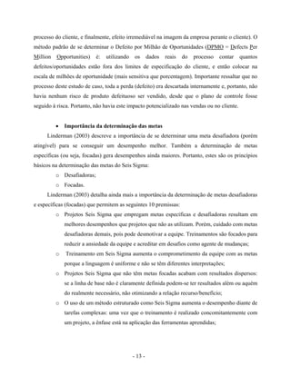 - 13 -
processo do cliente, e finalmente, efeito irremediável na imagem da empresa perante o cliente). O
método padrão de se determinar o Defeito por Milhão de Oportunidades (DPMO = Defects Per
Million Opportunities) é: utilizando os dados reais do processo contar quantos
defeitos/oportunidades estão fora dos limites de especificação do cliente, e então colocar na
escala de milhões de oportunidade (mais sensitiva que porcentagem). Importante ressaltar que no
processo deste estudo de caso, toda a perda (defeito) era descartada internamente e, portanto, não
havia nenhum risco de produto defeituoso ser vendido, desde que o plano de controle fosse
seguido à risca. Portanto, não havia este impacto potencializado nas vendas ou no cliente.
• Importância da determinação das metas
Linderman (2003) descreve a importância de se determinar uma meta desafiadora (porém
atingível) para se conseguir um desempenho melhor. Também a determinação de metas
específicas (ou seja, focadas) gera desempenhos ainda maiores. Portanto, estes são os princípios
básicos na determinação das metas do Seis Sigma:
o Desafiadoras;
o Focadas.
Linderman (2003) detalha ainda mais a importância da determinação de metas desafiadoras
e específicas (focadas) que permitem as seguintes 10 premissas:
o Projetos Seis Sigma que empregam metas específicas e desafiadoras resultam em
melhores desempenhos que projetos que não as utilizam. Porém, cuidado com metas
desafiadoras demais, pois pode desmotivar a equipe. Treinamentos são focados para
reduzir a ansiedade da equipe e acreditar em desafios como agente de mudanças;
o Treinamento em Seis Sigma aumenta o comprometimento da equipe com as metas
porque a linguagem é uniforme e não se têm diferentes interpretações;
o Projetos Seis Sigma que não têm metas focadas acabam com resultados dispersos:
se a linha de base não é claramente definida podem-se ter resultados além ou aquém
do realmente necessário, não otimizando a relação recurso/benefício;
o O uso de um método estruturado como Seis Sigma aumenta o desempenho diante de
tarefas complexas: uma vez que o treinamento é realizado concomitantemente com
um projeto, a ênfase está na aplicação das ferramentas aprendidas;
 