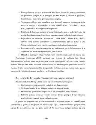- 14 -
o Empregados que recebem treinamento Seis Sigma têm melhor desempenho diante
de problemas complexos: o princípio do Seis Sigma é detalhar o problema,
transformando-o em vários problemas mais simples;
o Treinamento diferenciado baseado no grau de envolvimento na implementação da
melhoria aumenta o desempenho: módulos específicos de “Green Belt”, “Black
Belt”, dependendo da complexidade do projeto;
o Exigência da liderança aumenta o comprometimento com as metas por parte da
equipe: ligação das metas dos projetos com as metas de avaliação de desempenho;
o Especialistas em melhoria (“Champions”, “Black Belts”, “Master Black Belts”)
servem como exemplo aumentando o comprometimento com as metas: o Seis
Sigma institui incentivos e reconhecimento com o atendimento das metas;
o Empresas que têm incentivos especiais aos profissionais que trabalham com o Seis
Sigma têm um maior comprometimento com as metas;
o Metas Seis Sigma específicas resultam maior persistência da equipe em alcançá-las;
Concluindo, Linderman (2003) esclarece que projetos de melhoria Seis Sigma
freqüentemente utilizam metas explícitas para motivar desempenho. Deve-se tomar cuidado
especial para que estas metas não criem a ilusão de que sua determinação é apenas uma atividade
técnica. O fator comportamento também é importante. Os líderes têm que indicar metas que os
membros da equipe tecnicamente acreditem e se desafiem a atingi-las.
2.4. Definição de variação (causas especiais e causas comuns)
Baseado em Rath & Strong (2001), nunca 2 eventos são exatamente iguais:
o Como um processo é composto, variará de um dia para outro;
o Medidas coletadas de um processo variarão ao longo do tempo;
o Quantificar o quanto varia um processo é um passo crítico para a melhoria;
o Entender quais as causas da variação auxilia a decidir que tipos de ação são mais
prováveis para conduzir a uma melhoria perene.
O quanto um processo varia revela o quanto ele é realmente capaz. As especificações
demonstram o quanto se deseja que um processo seja capaz. Tradicionalmente, qualquer valor
dentro das especificações era visto como aceitável. Na nova visão, qualquer variação de uma
 