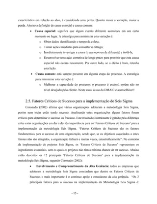 - 15 -
característica em relação ao alvo, é considerada uma perda. Quanto maior a variação, maior a
perda. Abaixo a definição de causa especial e causa comum:
• Causa especial: significa que algum evento diferente aconteceu em um certo
momento ou lugar. A estratégia para minimizar esta variação é:
o Obter dados identificando o tempo da coleta;
o Tomar ações imediatas para consertar o estrago;
o Imediatamente investigar a causa (o que ocorreu de diferente) e isolá-la;
o Desenvolver uma ação corretiva de longo prazo para prevenir que esta causa
especial não ocorra novamente. Por outro lado, se o efeito é bom, retenha
esta lição.
• Causa comum: está sempre presente em alguma etapa do processo. A estratégia
para minimizar esta variação é:
o Melhorar a capacidade do processo: o processo é estável, porém não no
nível desejado pelo cliente. Neste caso, o uso do DMAIC é aconselhável!
2.5. Fatores Críticos de Sucesso para a implementação do Seis Sigma
Coronado (2002) afirma que várias organizações adotaram a metodologia Seis Sigma,
porém nem todas estão tendo sucesso. Analisando estas organizações alguns fatores foram
críticos para determinar o sucesso ou fracasso. Este resultado contrastante é gerado pela diferença
entre estas organizações em dar a devida importância para os ‘Fatores Críticos de Sucesso’ para a
implementação da metodologia Seis Sigma. “Fatores Críticos de Sucesso são os fatores
fundamentais para o sucesso de uma organização, sendo que, se os objetivos associados a estes
fatores não são atingidos, a organização falhará e muitas vezes, catastroficamente”. No contexto
da implementação de projetos Seis Sigma, os ‘Fatores Críticos de Sucesso’ representam os
ingredientes essenciais, sem os quais os projetos não têm a mínima chance de ter sucesso. Abaixo
estão descritos os 12 principais ‘Fatores Críticos de Sucesso’ para a implementação da
metodologia Seis Sigma, segundo Coronado (2002):
• Envolvimento e Comprometimento da Alta Gerência: todas as empresas que
adotaram a metodologia Seis Sigma concordam que dentre os Fatores Críticos de
Sucesso, o mais importante é o contínuo apoio e entusiasmo da alta gerência. “Os 3
principais fatores para o sucesso na implementação da Metodologia Seis Sigma é:
 