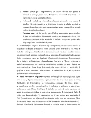 - 17 -
o Política: crença que a implementação da solução causará mais perdas de
material. A estratégia, neste caso, é demonstrar a necessidade da melhoria e os
efeitos benéficos de sua implementação.
o Individual: resultado de colaboradores altamente estressados com excesso de
trabalho. Há a necessidade de se demonstrar o quanto a solução auxiliará na
execução de tarefas repetitivas o que resultará em tempo para participar em mais
projetos de melhoria no futuro.
o Organizacional: esta é a barreira mais difícil de ser removida porque a cultura
de toda a organização foi formada pelo discurso dos seus gerentes. Neste caso,
uma intensa comunicação dos benefícios da mudança tem que ser passada pelos
próprios gerentes formadores de opinião.
• Comunicação: um plano de comunicação é importante para envolver as pessoas na
iniciativa Seis Sigma, esclarecendo como funciona, como interferirá na sua rotina de
trabalho e principalmente os benefícios de sua implementação. Esta é a melhor maneira
de diminuir ou até eliminar qualquer fonte de resistência. Uma clara definição de quem
fará a comunicação e com que freqüência é fundamental. Um exemplo de comunicação
foi o distintivo utilizado pelos colaboradores da Sony com o “slogan: mostra-me os
dados”, comunicando o novo estilo de gerenciamento baseados em fatos e dados e não
mais em intuição. Outra forma de comunicação muito eficiente é a publicação de
projetos e seus resultados, principalmente se evidenciam as lições aprendidas:
prevenção para futuros projetos.
• Infra-estrutura da organização: para a implantação da metodologia Seis Sigma
com sucesso, algumas características organizacionais são necessárias. Como exemplo,
habilidades de transparência na comunicação, estratégia de longo prazo e
principalmente trabalho em equipe, além de suficiente investimento e recursos para
embarcar na metodologia Seis Sigma. O trabalho em equipe é muito importante por
causa do senso de propriedade de processo de seus membros, da comunicação fácil e da
visão geral da organização. As organizações que tiveram sucesso com a aplicação do
Seis Sigma fizeram um substancial investimento inicial para seu lançamento. Neste
investimento inclui folha de pagamento direta (promoções, nomeações, contratações) e
indireta (consultoria), treinamentos internos e externos, além de financiamento em
 