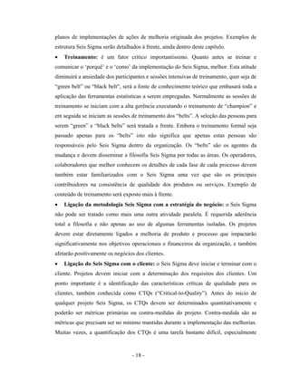 - 18 -
planos de implementações de ações de melhoria originada dos projetos. Exemplos de
estrutura Seis Sigma serão detalhados à frente, ainda dentro deste capítulo.
• Treinamento: é um fator crítico importantíssimo. Quanto antes se treinar e
comunicar o ‘porquê’ e o ‘como’ da implementação do Seis Sigma, melhor. Esta atitude
diminuirá a ansiedade dos participantes e sessões intensivas de treinamento, quer seja de
“green belt” ou “black belt”, será a fonte de conhecimento teórico que embasará toda a
aplicação das ferramentas estatísticas a serem empregadas. Normalmente as sessões de
treinamento se iniciam com a alta gerência executando o treinamento de “champion” e
em seguida se iniciam as sessões de treinamento dos “belts”. A seleção das pessoas para
serem “green” e “black belts” será tratada a frente. Embora o treinamento formal seja
passado apenas para os “belts” isto não significa que apenas estas pessoas são
responsáveis pelo Seis Sigma dentro da organização. Os “belts” são os agentes da
mudança e devem disseminar a filosofia Seis Sigma por todas as áreas. Os operadores,
colaboradores que melhor conhecem os detalhes de cada fase de cada processo devem
também estar familiarizados com o Seis Sigma uma vez que são os principais
contribuidores na consistência de qualidade dos produtos ou serviços. Exemplo de
conteúdo de treinamento será exposto mais à frente.
• Ligação da metodologia Seis Sigma com a estratégia do negócio: o Seis Sigma
não pode ser tratado como mais uma outra atividade paralela. É requerida aderência
total a filosofia e não apenas ao uso de algumas ferramentas isoladas. Os projetos
devem estar diretamente ligados a melhoria de produto e processo que impactarão
significativamente nos objetivos operacionais e financeiros da organização, e também
afetarão positivamente os negócios dos clientes.
• Ligação do Seis Sigma com o cliente: o Seis Sigma deve iniciar e terminar com o
cliente. Projetos devem iniciar com a determinação dos requisitos dos clientes. Um
ponto importante é a identificação das características críticas de qualidade para os
clientes, também conhecida como CTQs (“Critical-to-Quality”). Antes do início de
qualquer projeto Seis Sigma, os CTQs devem ser determinados quantitativamente e
poderão ser métricas primárias ou contra-medidas do projeto. Contra-medida são as
métricas que precisam ser no mínimo mantidas durante a implementação das melhorias.
Muitas vezes, a quantificação dos CTQs é uma tarefa bastante difícil, especialmente
 