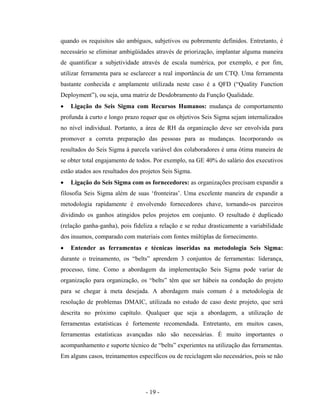 - 19 -
quando os requisitos são ambíguos, subjetivos ou pobremente definidos. Entretanto, é
necessário se eliminar ambigüidades através de priorização, implantar alguma maneira
de quantificar a subjetividade através de escala numérica, por exemplo, e por fim,
utilizar ferramenta para se esclarecer a real importância de um CTQ. Uma ferramenta
bastante conhecida e amplamente utilizada neste caso é a QFD (“Quality Function
Deployment”), ou seja, uma matriz de Desdobramento da Função Qualidade.
• Ligação do Seis Sigma com Recursos Humanos: mudança de comportamento
profunda à curto e longo prazo requer que os objetivos Seis Sigma sejam internalizados
no nível individual. Portanto, a área de RH da organização deve ser envolvida para
promover a correta preparação das pessoas para as mudanças. Incorporando os
resultados do Seis Sigma à parcela variável dos colaboradores é uma ótima maneira de
se obter total engajamento de todos. Por exemplo, na GE 40% do salário dos executivos
estão atados aos resultados dos projetos Seis Sigma.
• Ligação do Seis Sigma com os fornecedores: as organizações precisam expandir a
filosofia Seis Sigma além de suas ‘fronteiras’. Uma excelente maneira de expandir a
metodologia rapidamente é envolvendo fornecedores chave, tornando-os parceiros
dividindo os ganhos atingidos pelos projetos em conjunto. O resultado é duplicado
(relação ganha-ganha), pois fideliza a relação e se reduz drasticamente a variabilidade
dos insumos, comparado com materiais com fontes múltiplas de fornecimento.
• Entender as ferramentas e técnicas inseridas na metodologia Seis Sigma:
durante o treinamento, os “belts” aprendem 3 conjuntos de ferramentas: liderança,
processo, time. Como a abordagem da implementação Seis Sigma pode variar de
organização para organização, os “belts” têm que ser hábeis na condução do projeto
para se chegar à meta desejada. A abordagem mais comum é a metodologia de
resolução de problemas DMAIC, utilizada no estudo de caso deste projeto, que será
descrita no próximo capítulo. Qualquer que seja a abordagem, a utilização de
ferramentas estatísticas é fortemente recomendada. Entretanto, em muitos casos,
ferramentas estatísticas avançadas não são necessárias. É muito importantes o
acompanhamento e suporte técnico de “belts” experientes na utilização das ferramentas.
Em alguns casos, treinamentos específicos ou de reciclagem são necessários, pois se não
 