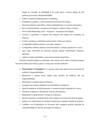 - 21 -
Sigma ou Conselho de Qualidade é de modo geral a mesma equipe da alta
gerência já existente. Responsabilidades:
o Todas as funções de planejamento e marketing;
o Estabelecer os papéis e a infra-estrutura da iniciativa Seis Sigma;
o Selecionar projetos específicos e alocar adequadamente os recursos necessários;
o Rever, periodicamente, o progresso dos projetos e oferecer idéias e auxílio;
o Servir (individualmente) como “champions” de projetos Seis Sigma;
o Auxiliar a quantificar o impacto dos esforços Seis Sigma nos resultados da
empresa;
o Avaliar o progresso e identificar pontos fortes e fracos do esforço;
o Compartilhar melhores práticas com toda a empresa;
o Compartilhar melhores práticas com fornecedores e clientes (quando for o caso);
o Agir como removedor de barreiras quando equipes identificarem bloqueios
aparentes;
o Aplicar as lições aprendidas a seus estilos pessoais de gerência.
Reuniões mensais podem ser suficientes, mas sessões mais curtas e freqüentes podem
funcionar melhor para manter o passo e energia por trás das melhorias.
• Patrocinador (“Champion”): é o gerente sênior que supervisiona um projeto de
melhoria. Responsabilidades:
o Determinar e manter metas amplas para projetos de melhoria sob sua
responsabilidade;
o Determinar o caminho lógico do Projeto;
o Assegurar que estejam alinhados com prioridades de negócios;
o Aprovar mudanças no direcionamento e escopo do projeto (quando for o caso);
o Encontrar e negociar a obtenção de recursos para projetos;
o Representar a equipe perante o Grupo de Liderança;
o Resolver questões ou sobreposições entre equipes ou com pessoas fora da equipe;
o Aplicar seu conhecimento de melhoria de processos a próprias tarefas de gerência;
o Trabalhar com Proprietários de Processos para assegurar perfeita transição de
responsabilidade ao final de um projeto de melhoria.
 