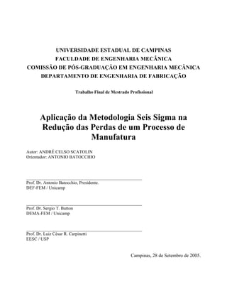 UNIVERSIDADE ESTADUAL DE CAMPINAS
FACULDADE DE ENGENHARIA MECÂNICA
COMISSÃO DE PÓS-GRADUAÇÃO EM ENGENHARIA MECÂNICA
DEPARTAMENTO DE ENGENHARIA DE FABRICAÇÃO
Trabalho Final de Mestrado Profissional
Aplicação da Metodologia Seis Sigma na
Redução das Perdas de um Processo de
Manufatura
Autor: ANDRÉ CELSO SCATOLIN
Orientador: ANTONIO BATOCCHIO
____________________________________________________
Prof. Dr. Antonio Batocchio, Presidente.
DEF-FEM / Unicamp
____________________________________________________
Prof. Dr. Sergio T. Button
DEMA-FEM / Unicamp
____________________________________________________
Prof. Dr. Luiz César R. Carpinetti
EESC / USP
Campinas, 28 de Setembro de 2005.
 