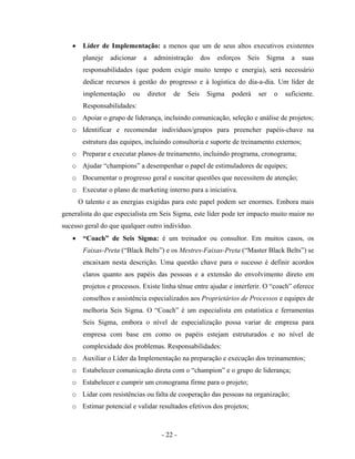 - 22 -
• Líder de Implementação: a menos que um de seus altos executivos existentes
planeje adicionar a administração dos esforços Seis Sigma a suas
responsabilidades (que podem exigir muito tempo e energia), será necessário
dedicar recursos à gestão do progresso e à logística do dia-a-dia. Um líder de
implementação ou diretor de Seis Sigma poderá ser o suficiente.
Responsabilidades:
o Apoiar o grupo de liderança, incluindo comunicação, seleção e análise de projetos;
o Identificar e recomendar indivíduos/grupos para preencher papéis-chave na
estrutura das equipes, incluindo consultoria e suporte de treinamento externos;
o Preparar e executar planos de treinamento, incluindo programa, cronograma;
o Ajudar “champions” a desempenhar o papel de estimuladores de equipes;
o Documentar o progresso geral e suscitar questões que necessitem de atenção;
o Executar o plano de marketing interno para a iniciativa.
O talento e as energias exigidas para este papel podem ser enormes. Embora mais
generalista do que especialista em Seis Sigma, este líder pode ter impacto muito maior no
sucesso geral do que qualquer outro indivíduo.
• “Coach” de Seis Sigma: é um treinador ou consultor. Em muitos casos, os
Faixas-Preta (“Black Belts”) e os Mestres-Faixas-Preta (“Master Black Belts”) se
encaixam nesta descrição. Uma questão chave para o sucesso é definir acordos
claros quanto aos papéis das pessoas e a extensão do envolvimento direto em
projetos e processos. Existe linha tênue entre ajudar e interferir. O “coach” oferece
conselhos e assistência especializados aos Proprietários de Processos e equipes de
melhoria Seis Sigma. O “Coach” é um especialista em estatística e ferramentas
Seis Sigma, embora o nível de especialização possa variar de empresa para
empresa com base em como os papéis estejam estruturados e no nível de
complexidade dos problemas. Responsabilidades:
o Auxiliar o Líder da Implementação na preparação e execução dos treinamentos;
o Estabelecer comunicação direta com o “champion” e o grupo de liderança;
o Estabelecer e cumprir um cronograma firme para o projeto;
o Lidar com resistências ou falta de cooperação das pessoas na organização;
o Estimar potencial e validar resultados efetivos dos projetos;
 