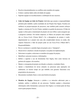 - 23 -
o Resolver desentendimentos ou conflitos entre membros de equipe;
o Coletar e analisar dados sobre atividades de equipe;
o Suportar equipes no reconhecimento e celebração de seus sucessos.
• Líder de Equipe ou Líder de Projeto: Indivíduo que assume a responsabilidade
primária pelo trabalho e pelos resultados de um Projeto Seis Sigma. Focaliza em
melhoria ou projeto/reprojeto de processos, mas também pode assumir esforços
ligados a sistemas de Voz do Cliente, medição ou gestão de processos. O líder de
equipe é crítico para a manutenção do projeto em seus trilhos e para assegurar que
o progresso continue. Em muitas empresas, os líderes em projetos mais simples
são os Faixas-Verde (“Green Belts”). Se a abrangência do projeto é multi-
departamental ou o projeto tem uma alta complexidade técnica ou ainda, alto
impacto financeiro o líder do projeto pode ser um Faixa-Preta (“Black Belt”).
Responsabilidades:
o Rever e esclarecer o caminho lógico do projeto com o “champion”;
o Desenvolver e atualizar a missão do projeto e seu plano de implementação;
o Selecionar ou ajudar a selecionar os membros da equipe do projeto;
o Identificar e procurar recursos e informações;
o Definir e suportar o uso de ferramentas Seis Sigma, bem como técnicas de
gerência de equipes e de reuniões;
o Manter o cronograma do projeto em direção a soluções e resultados finais;
o Apoiar a transferência de novas soluções ou processos para operações em
andamento, ao mesmo tempo em que trabalha com gerentes funcionais e/ou
proprietários de processos;
o Documentar resultados finais e criar uma história do projeto.
• Membro de Equipe: fornecem o cérebro e os músculos adicionais para a
medição, análise e melhoria de um processo. Também ajudam a disseminar
informações sobre ferramentas e processos Seis Sigma e se tornam parte da força
reserva para projetos futuros.
 
