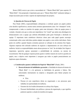 - 25 -
Kunes (2002) escreve que existe a necessidade de 1 “Master Black Belt” para suportar 10
“Black Belts”. Esta proporção é importante para que o “Master Black Belt” realmente dedique o
tempo necessário para revisão e suporte da implementação dos projetos.
b. Questões de Clareza de Papéis
Para Pande (2001), responsabilidades sobrepostas e confusão quanto aos papéis podem
criar desafios significativos, mesmo numa estrutura aparentemente clara. Um “champion” ávido,
comparecendo a todas as reuniões de equipe, pode estar deixando o líder de equipe pouco à
vontade e fazendo com que se sinta sem importância. Um “coach” que adota uma abordagem de
distanciamento com a equipe que enfrenta dificuldades pode gerar frustração e desilusão na
equipe. É importante tanto estabelecer diretrizes claras para cada papel quanto encorajar
comunicação sobre como indivíduos podem adaptar seus papéis a seus estilos individuais. Outro
ponto de conflito: quando funções existentes parecem se sobrepor às da estrutura Seis Sigma.
Algumas empresas têm utilizado auditores de negócios e departamentos em seus esforços de
melhoria. Incluir as responsabilidades atuais dessas pessoas no “mix” de atividades Seis Sigma é
importante; ignorá-las apenas aumentará a probabilidade de confusão, ou mesmo de
ressentimento. Não há qualquer resposta pronta quanto à melhor maneira de resolver questões de
papéis, mas o objetivo mais importante é assegurar que todos os papéis potencialmente em
duplicata sejam eliminados.
c. Considerações quanto à definição do Papel de “Black Belt” (Pande, 2001)
Desenvolvimento de habilidades gerenciais: a finalidade do desenvolvimento de
“Black Belts” é a de aprimorar as habilidades de gerentes e líderes. São
selecionados internamente na empresa e designados para liderar projetos de
melhoria.
• Prós:
o Pessoas já com experiência direta na organização e nos processos para
trabalhar em oportunidades de melhoria;
o Gerentes de nível médio diretamente no esforço Seis Sigma;
o Possuem familiaridade com políticas e pessoas da organização, o que significa
poderem suportar a seleção de membros de equipe;
 