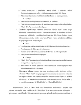 - 26 -
o Quando conhecidos e respeitados, podem ajudar a convencer outros
funcionários da empresa sobre a eficiência da metodologia Seis Sigma;
o Adiciona conhecimento e habilidades do Seis Sigma no talento gerencial.
• Contras:
o Pode desviar talento gerencial das operações do dia-a-dia;
o Pode prolongar tempo na rampa de acesso necessário para treinar e familiarizar
“Black Belts” com métodos Seis Sigma.
Construir especialização técnica: estabelecer “Black Belts” como cargo
permanente e caminho de carreira. Tenderão a contratar ou selecionar e treinar
pessoas com habilidades e aptidões focalizadas em Seis Sigma. Embora possa
liderar projetos, encaixa melhor como “coach” e seu avanço seria dentre as fileiras
do grupo especialista em Seis Sigma.
• Prós:
o Permite conhecimento especializado em Seis Sigma aplicado imediatamente.
o Permite elevar nível do rigor do treinamento.
o Mantém recursos focalizados, ao invés de dispersá-los pela organização.
o Pode permitir maior número de projetos.
• Contras:
o “Black Belts” tecnicamente orientados podem possuir menores conhecimentos
ou experiência organizacionais.
o Não ‘semear’ as fileiras gerenciais e profissionais com líderes de projetos Seis
Sigma experimentados e treinados.
Abordagem híbrida: mistura das duas abordagens pode funcionar melhor:
selecionar “Black Belts” dos grupos gerenciais existentes e selecionar outros de
fora especificamente para serem os músculos técnicos do Seis Sigma. No modelo
híbrido, você teria a escolha de denominar o grupo temporário de “Green Belts” e
os especialistas técnicos de “Black Belts” ou “Master Black Belts”.
Segundo Gross (2001), o “Black Belt” deve implementar pelo menos 2 projetos com
sucesso para ganhar a sua certificação. O “Green Belt” deve liderar com sucesso pelo menos 1
projeto para a certificação. Entende-se como sucesso, a aplicação de ferramentas estatísticas e
 