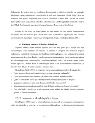 - 27 -
fechamento do projeto com os resultados demonstrando o objetivo atingido ou superado.
Idealmente, após o treinamento e certificação de suficiente número de “Green Belts”, deve ser
instituída uma política requerendo que todos os candidatos a “Black Belt” devem ser “Green
Belts” certificados. Esta política estabelece uma motivação à certificação bem como eleva o nível
dos “Black Belts”, devido a pré-experiência na liderança de um projeto Seis Sigma.
Projeto de alto risco, de longo prazo, de alto retorno ou com muitos departamentos
envolvidos deve ser liderado pelo “Black Belt” mais experiente da organização, uma vez que
experiência será crucial para o sucesso de um importante projeto Seis Sigma (Lynch, 2003).
d. Seleção de Membros de Equipes de Projetos
Segundo Pande (2001), atenção especial deve ser dada para que a equipe não seja
sobrecarregada com membros em demasia. É comum se exagerar nos primeiros projetos
incluindo na equipe toda pessoa cuja habilidade ou contribuição possa vir a ser necessária durante
algum momento do projeto. Equipes grandes movem-se vagarosamente e seus membros tendem a
ser menos engajados e entusiasmados. Um número bom está entre 5 a 8 pessoas, apesar de não
existir regra fixa. Acima disso, a comunicação tende a ser excessivamente complicada, as
decisões mais difíceis de serem tomadas e a coesão fraca.
Baseado em Pande (2001), as perguntas-chave para seleção de membros de equipe são:
o Quem tem o melhor conhecimento do processo que está sendo melhorado?
o Quem tem o maior conhecimento do problema e/ou o melhor acesso aos dados?
o Quais as habilidades-chave que serão necessárias ao longo do decurso do projeto?
o Que grupos ou funções serão mais diretamente afetados pelo projeto?
o Que grau de representação gerencial/de linha de frente será provavelmente necessário?
o Que habilidades, funções ou níveis organizacionais podem ser obtidos durante o projeto,
quando se fizerem necessárias?
2.7. Treinamento na Metodologia Seis Sigma
Para Bigelow (2002), para se atingir eficiência operacional, tem-se que providenciar para o
maior ativo de todas as empresa – as pessoas ou os colaboradores – as ferramentas e treinamentos
 