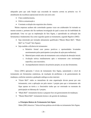 - 28 -
adequados para que cada função seja executada de maneira correta na primeira vez. O
atendimento da excelência operacional envolve um ciclo com:
• Claro estabelecimento,
• Efetiva comunicação e
• Constante avaliação dos requisitos dos clientes.
Muitas empresas acabam não controlando quantas vezes um colaborador foi treinado no
mesmo assunto e, portanto não faz nenhuma investigação de qual a causa raiz da inabilidade do
aprendizado. Uma vez que na implantação do Seis Sigma, o aprendizado na utilização das
ferramentas é fundamental, fica como sugestão quanto ao treinamento, segundo Bigelow (2002):
• Seja ministrado por treinador plenamente qualificado (“Master Black Belt”, “Black
Belt” ou “Coach” Seis Sigma);
• Seja medida a eficiência do treinamento:
a. Relatório formal com pontos positivos e oportunidades levantadas
anonimamente pelos participantes (com plano de ação para melhorias);
b. Material para estudo antes do treinamento com avaliação da absorção inicial;
c. Avaliação teórica imediatamente após o treinamento com reorientação
específica, caso necessário;
d. Acompanhamento intensivo do primeiro projeto, no uso das ferramentas.
Gross (2001) apresenta 3 níveis de treinamento Seis Sigma, aumentando o nível de
treinamento em ferramentas estatísticas, de resolução de problemas e de gerenciamento de
mudanças, conforme aumenta a graduação análoga as artes marciais:
• “Green Belt”: todos os mensalistas de uma organização devem passar por este
treinamento, com a aplicação em pelo menos 1 projeto para que o treinamento não
fique apenas na teoria e o funcionário tenha que ser retreinado no momento da
participação ou liderança de 1 projeto;
• “Black Belt”: treinamento técnico e pequeno foco em gerenciamento de mudanças;
• “Master Black Belt”: treinamento técnico e de gerente de mudanças.
a. Princípios Básicos do Treinamento Seis Sigma
Hahn (2001) descreve 7 dicas de boas práticas envolvidas no treinamento Seis Sigma:
 