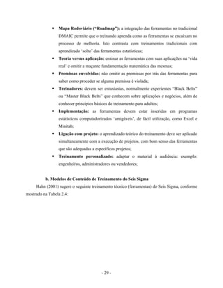 - 29 -
Mapa Rodoviário (“Roadmap”): a integração das ferramentas no tradicional
DMAIC permite que o treinando aprenda como as ferramentas se encaixam no
processo de melhoria. Isto contrasta com treinamentos tradicionais com
aprendizado ‘solto’ das ferramentas estatísticas;
Teoria versus aplicação: ensinar as ferramentas com suas aplicações na ‘vida
real’ e omitir a maçante fundamentação matemática das mesmas;
Premissas envolvidas: não omitir as premissas por trás das ferramentas para
saber como proceder se alguma premissa é violada;
Treinadores: devem ser entusiastas, normalmente experientes “Black Belts”
ou “Master Black Belts” que conhecem sobre aplicações e negócios, além de
conhecer princípios básicos de treinamento para adultos;
Implementação: as ferramentas devem estar inseridas em programas
estatísticos computadorizados ‘amigáveis’, de fácil utilização, como Excel e
Minitab;
Ligação com projeto: o aprendizado teórico do treinamento deve ser aplicado
simultaneamente com a execução de projetos, com bom senso das ferramentas
que são adequadas a específicos projetos;
Treinamento personalizado: adaptar o material à audiência: exemplo:
engenheiros, administradores ou vendedores;
b. Modelos de Conteúdo de Treinamento do Seis Sigma
Hahn (2001) sugere o seguinte treinamento técnico (ferramentas) do Seis Sigma, conforme
mostrado na Tabela 2.4:
 