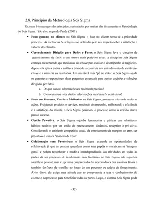 - 32 -
2.8. Princípios da Metodologia Seis Sigma
Existem 6 temas que são princípios, sustentados por muitas das ferramentas e Metodologia
do Seis Sigma. São eles, segundo Pande (2001):
Foco genuíno no cliente: no Seis Sigma o foco no cliente torna-se a prioridade
principal. As melhorias Seis Sigma são definidas pelo seu impacto sobre a satisfação e
valores dos clientes.
Gerenciamento Dirigido para Dados e Fatos: o Seis Sigma leva o conceito de
‘gerenciamento de fatos’ a um novo e mais poderoso nível. A disciplina Seis Sigma
começa esclarecendo que mediadas são chave para avaliar o desempenho de negócios,
depois ela aplica dados e análises de modo a construir um entendimento de variáveis-
chave e a otimizar os resultados. Em um nível mais ‘pé no chão’, o Seis Sigma ajuda
os gerentes a responderem duas perguntas essenciais para apoiar decisões e soluções
dirigidas por fatos:
a. De que dados/ informações eu realmente preciso?
b. Como usamos estes dados/ informações para benefício máximo?
Foco em Processo, Gestão e Melhoria: no Seis Sigma, processos são onde estão as
ações. Projetando produtos e serviços, medindo desempenho, melhorando a eficiência
e a satisfação do cliente, o Seis Sigma posiciona o processo como o veículo chave
para o sucesso.
Gestão Pró-ativa: o Seis Sigma engloba ferramentas e práticas que substituem
hábitos reativos por um estilo de gerenciamento dinâmico, receptivo e pró-ativo.
Considerando o ambiente competitivo atual, de estreitamento da margem de erro, ser
pró-ativo é a única ‘maneira de voar’.
Colaboração sem Fronteiras: o Seis Sigma expande as oportunidades de
colaboração já que as pessoas aprendem como seus papéis se encaixam na ‘imagem
geral’ e podem reconhecer e medir a interdependência das atividades em todas as
partes de um processo. A colaboração sem fronteiras no Seis Sigma não significa
sacrifício pessoal, mas exige uma compreensão das necessidades dos usuários finais e
também do fluxo de trabalho ao longo de um processo ou cadeia de fornecimento.
Além disso, ela exige uma atitude que se compromete a usar o conhecimento do
cliente e do processo para beneficiar todas as partes. Logo, o sistema Seis Sigma pode
 