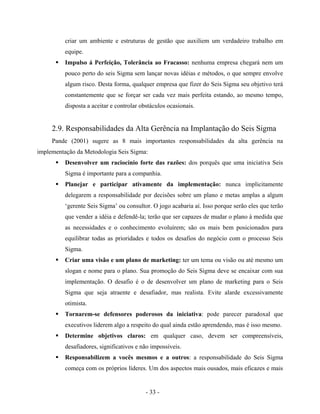 - 33 -
criar um ambiente e estruturas de gestão que auxiliem um verdadeiro trabalho em
equipe.
Impulso á Perfeição, Tolerância ao Fracasso: nenhuma empresa chegará nem um
pouco perto do seis Sigma sem lançar novas idéias e métodos, o que sempre envolve
algum risco. Desta forma, qualquer empresa que fizer do Seis Sigma seu objetivo terá
constantemente que se forçar ser cada vez mais perfeita estando, ao mesmo tempo,
disposta a aceitar e controlar obstáculos ocasionais.
2.9. Responsabilidades da Alta Gerência na Implantação do Seis Sigma
Pande (2001) sugere as 8 mais importantes responsabilidades da alta gerência na
implementação da Metodologia Seis Sigma:
Desenvolver um raciocínio forte das razões: dos porquês que uma iniciativa Seis
Sigma é importante para a companhia.
Planejar e participar ativamente da implementação: nunca implicitamente
delegarem a responsabilidade por decisões sobre um plano e metas amplas a algum
‘gerente Seis Sigma’ ou consultor. O jogo acabaria aí. Isso porque serão eles que terão
que vender a idéia e defendê-la; terão que ser capazes de mudar o plano à medida que
as necessidades e o conhecimento evoluírem; são os mais bem posicionados para
equilibrar todas as prioridades e todos os desafios do negócio com o processo Seis
Sigma.
Criar uma visão e um plano de marketing: ter um tema ou visão ou até mesmo um
slogan e nome para o plano. Sua promoção do Seis Sigma deve se encaixar com sua
implementação. O desafio é o de desenvolver um plano de marketing para o Seis
Sigma que seja atraente e desafiador, mas realista. Evite alarde excessivamente
otimista.
Tornarem-se defensores poderosos da iniciativa: pode parecer paradoxal que
executivos liderem algo a respeito do qual ainda estão aprendendo, mas é isso mesmo.
Determine objetivos claros: em qualquer caso, devem ser compreensíveis,
desafiadores, significativos e não impossíveis.
Responsabilizem a vocês mesmos e a outros: a responsabilidade do Seis Sigma
começa com os próprios líderes. Um dos aspectos mais ousados, mais eficazes e mais
 