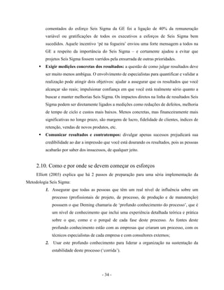 - 34 -
comentados do esforço Seis Sigma da GE foi a ligação de 40% da remuneração
variável ou gratificações de todos os executivos a esforços de Seis Sigma bem
sucedidos. Aquele incentivo ‘pé na fogueira’ enviou uma forte mensagem a todos na
GE a respeito da importância do Seis Sigma – e certamente ajudou a evitar que
projetos Seis Sigma fossem varridos pela enxurrada de outras prioridades.
Exigir medições concretas dos resultados: a questão de como julgar resultados deve
ser muito menos ambígua. O envolvimento de especialistas para quantificar e validar a
realização pode atingir dois objetivos: ajudar a assegurar que os resultados que você
alcançar são reais; impulsionar confiança em que você está realmente sério quanto a
buscar e manter melhorias Seis Sigma. Os impactos diretos na linha de resultados Seis
Sigma podem ser diretamente ligados a medições como reduções de defeitos, melhoria
de tempo de ciclo e custos mais baixos. Menos concretas, mas financeiramente mais
significativas no longo prazo, são margens de lucro, fidelidade de clientes, índices de
retenção, vendas de novos produtos, etc.
Comunicar resultados e contratempos: divulgar apenas sucessos prejudicará sua
credibilidade ao dar a impressão que você está dourando os resultados, pois as pessoas
acabarão por saber dos insucessos, de qualquer jeito.
2.10. Como e por onde se devem começar os esforços
Elliott (2003) explica que há 2 passos de preparação para uma séria implementação da
Metodologia Seis Sigma:
1. Assegurar que todas as pessoas que têm um real nível de influência sobre um
processo (profissionais de projeto, de processo, de produção e de manutenção)
possuem o que Deming chamaria de ‘profundo conhecimento do processo’, que é
um nível de conhecimento que inclui uma experiência detalhada teórica e prática
sobre o que, como e o porquê de cada fase deste processo. As fontes deste
profundo conhecimento estão com as empresas que criaram um processo, com os
técnicos especialistas de cada empresa e com consultores externos;
2. Usar este profundo conhecimento para liderar a organização na sustentação da
estabilidade deste processo (‘corrida’).
 