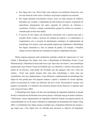 - 36 -
• Seis Sigma não é um ‘Salva-Vidas’ para empresas com problemas financeiros, mas
sim uma forma de cortar custos e fortalecer sua posição competitiva no mercado;
• Seis Sigma demanda investimentos iniciais, como em todos projetos de melhoria,
destinados, por exemplo, à implantação da infra-estrutura de suporte, treinamento de
especialistas, planejamento das ações, aquisição de softwares de estatística e
consultorias. Verificar a relação custo/benefício quando for utilizar um consultor: o
resultado pode ser bem mais rápido;
• O sucesso do Seis Sigma está diretamente relacionado com a maneira pela qual o
conselho diretor conduz o processo de mudança da empresa e os colaboradores se
comprometem com a execução do planejamento estratégico da implementação da
metodologia. Em resumo, como toda grande empresa que implementa a Metodologia
Seis Sigma, mantendo-se o foco na redução de perdas e da variação, o benefício
sempre será lucro adicional nos resultados da empresa, independente do porte.
Muitas empresas pequenas estão erradamente tomando a atitude de ‘esperar para ver’ com
relação à Metodologia Seis Sigma, bem como a Metodologia da Manufatura Enxuta (“Lean
Manufacturing”). Manufatura Enxuta nada mais é que ‘fazer mais com menos’, uma metodologia
popularizada como Sistema Toyota de Produção que visa identificar e eliminar toda espécie de
perdas de um processo, onde perdas são atividades que não agregam valor sob a ótica dos
clientes. Existe uma grande sinergia entre estas duas metodologias e muito mais que
contraditórias, elas são complementares. O que diferencia a implementação da metodologia Seis
Sigma de uma grande para uma pequena empresa é apenas o montante do recurso aplicado,
porém em percentual de vendas esta diferença não deve existir. Recomenda-se começar com
pequeno investimento e os benefícios dos primeiros projetos devem financiar os seguintes num
ciclo virtuoso (Connor, 2003).
A Metodologia Seis Sigma é de fato uma metodologia de Engenharia Industrial Avançada
devido à unificação das ferramentas num mesmo pacote e utilização maciça de análise estatística.
“Infelizmente, muitos departamentos de Engenharia Industrial clamam sua pequena parcela de
responsabilidade em vez de tomar a liderança na implantação da metodologia Seis Sigma” (Jing,
2003). A metodologia Seis Sigma alcança resultados que a Engenharia Industrial não alcança o
que sugere que o Seis Sigma deve ser utilizado para alavancar os objetivos da Engenharia
 