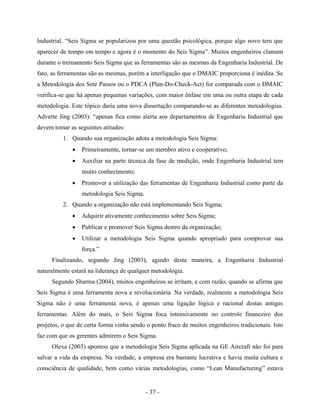 - 37 -
Industrial. “Seis Sigma se popularizou por uma questão psicológica, porque algo novo tem que
aparecer de tempo em tempo e agora é o momento do Seis Sigma”. Muitos engenheiros clamam
durante o treinamento Seis Sigma que as ferramentas são as mesmas da Engenharia Industrial. De
fato, as ferramentas são as mesmas, porém a interligação que o DMAIC proporciona é inédita. Se
a Metodologia dos Sete Passos ou o PDCA (Plan-Do-Check-Act) for comparada com o DMAIC
verifica-se que há apenas pequenas variações, com maior ênfase em uma ou outra etapa de cada
metodologia. Este tópico daria uma nova dissertação comparando-se as diferentes metodologias.
Adverte Jing (2003): “apenas fica como alerta aos departamentos de Engenharia Industrial que
devem tomar as seguintes atitudes:
1. Quando sua organização adota a metodologia Seis Sigma:
• Primeiramente, tornar-se um membro ativo e cooperativo;
• Auxiliar na parte técnica da fase de medição, onde Engenharia Industrial tem
muito conhecimento;
• Promover a utilização das ferramentas de Engenharia Industrial como parte da
metodologia Seis Sigma.
2. Quando a organização não está implementando Seis Sigma;
• Adquirir ativamente conhecimento sobre Seis Sigma;
• Publicar e promover Seis Sigma dentro da organização;
• Utilizar a metodologia Seis Sigma quando apropriado para comprovar sua
força.”
Finalizando, segundo Jing (2003), agindo desta maneira, a Engenharia Industrial
naturalmente estará na liderança de qualquer metodologia.
Segundo Sharma (2004), muitos engenheiros se irritam, e com razão, quando se afirma que
Seis Sigma é uma ferramenta nova e revolucionária. Na verdade, realmente a metodologia Seis
Sigma não é uma ferramenta nova, é apenas uma ligação lógica e racional destas antigas
ferramentas. Além do mais, o Seis Sigma foca intensivamente no controle financeiro dos
projetos, o que de certa forma vinha sendo o ponto fraco de muitos engenheiros tradicionais. Isto
faz com que os gerentes admirem o Seis Sigma.
Olexa (2003) apontou que a metodologia Seis Sigma aplicada na GE Aircraft não foi para
salvar a vida da empresa. Na verdade, a empresa era bastante lucrativa e havia muita cultura e
consciência de qualidade, bem como várias metodologias, como “Lean Manufacturing” estava
 