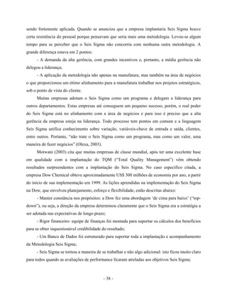 - 38 -
sendo fortemente aplicada. Quando se anunciou que a empresa implantaria Seis Sigma houve
certa resistência do pessoal porque pensavam que seria mais uma metodologia. Levou-se algum
tempo para se perceber que o Seis Sigma não concorria com nenhuma outra metodologia. A
grande diferença estava em 2 pontos:
- A demanda da alta gerência, com grandes incentivos e, portanto, a média gerência não
delegou a liderança;
- A aplicação da metodologia não apenas na manufatura, mas também na área de negócios
o que proporcionou um ótimo alinhamento para a manufatura trabalhar nos projetos estratégicos,
sob o ponto de vista do cliente.
Muitas empresas adotam o Seis Sigma como um programa e delegam a liderança para
outros departamentos. Estas empresas até conseguem um pequeno sucesso, porém, o real poder
do Seis Sigma está no alinhamento com a área de negócios e para isso é preciso que a alta
gerência da empresa esteja na liderança. Todo processo tem pontos em comum e a linguagem
Seis Sigma unifica conhecimento sobre variação, variáveis-chave de entrada e saída, clientes,
entre outros. Portanto, “não trate o Seis Sigma como um programa, mas como um valor, uma
maneira de fazer negócios” (Olexa, 2003).
Motwani (2003) cita que muitas empresas de classe mundial, após ter uma excelente base
em qualidade com a implantação do TQM (“Total Quality Management”) vêm obtendo
resultados surpreendentes com a implantação do Seis Sigma. No caso especifico citada, a
empresa Dow Chemical obteve aproximadamente US$ 300 milhões de economia por ano, a partir
do início de sua implementação em 1999. As lições aprendidas na implementação do Seis Sigma
na Dow, que envolveu planejamento, esforço e flexibilidade, estão descritas abaixo:
- Manter constância nos propósitos: a Dow fez uma abordagem ‘de cima para baixo’ (“top-
down”), ou seja, a direção da empresa determinou claramente que o Seis Sigma era a estratégia a
ser adotada nas expectativas de longo prazo;
- Rigor financeiro: equipe de finanças foi montada para suportar os cálculos dos benefícios
para se obter inquestionável credibilidade do resultado;
- Um Banco de Dados foi estruturado para suportar toda a implantação e acompanhamento
da Metodologia Seis Sigma;
- Seis Sigma se tornou a maneira de se trabalhar e não algo adicional: isto ficou muito claro
para todos quando as avaliações de performance ficaram atreladas aos objetivos Seis Sigma;
 