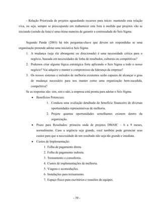 - 39 -
- Relação Priorizada de projetos aguardando recursos para início: mantendo esta relação
viva, ou seja, sempre se preocupando em reabastecer esta lista à medida que projetos vão se
iniciando (saindo da lista) é uma ótima maneira de garantir a continuidade do Seis Sigma.
Segundo Pande (2001) há três perguntas-chave que devem ser respondidas se uma
organização pretende adotar uma iniciativa Seis Sigma:
1. A mudança (seja ela abrangente ou direcionada) é uma necessidade crítica para o
negócio, baseada em necessidades de linha de resultados, culturais ou competitivas?
2. Podemos criar alguma lógica estratégica forte aplicando o Seis Sigma a todo o nosso
negócio? Vai adquirir e manter o compromisso da liderança da empresa?
3. Os nossos sistemas e métodos de melhoria existentes serão capazes de alcançar o grau
de mudança necessário para nos manter como uma organização bem-sucedida,
competitiva?
Se as respostas são: sim, sim e não, a empresa está pronta para adotar o Seis Sigma.
• Benefícios Potenciais:
1. Conduza uma avaliação detalhada do benefício financeiro de diversas
oportunidades representativas de melhoria.
2. Projete quantas oportunidades semelhantes existem dentro da
organização.
• Prazo para Resultados: primeira onda de projetos DMAIC – 6 a 9 meses,
normalmente. Caso a urgência seja grande, você também pode gerenciar seus
custos para que a necessidade de um resultado não seja tão grande e imediata.
• Custos de Implementação:
1. Folha de pagamento direta.
2. Folha de pagamento indireta.
3. Treinamento e consultoria.
4. Custos de implementações de melhoria.
5. Viagens e acomodações.
6. Instalações para treinamento.
7. Espaço físico para escritórios e reuniões de equipes.
 