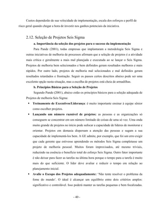 - 40 -
Custos dependerão de sua velocidade de implementação, escala dos esforços e perfil de
risco geral quando chegar a hora de investir nos ganhos potenciais da iniciativa.
2.12. Seleção de Projetos Seis Sigma
a. Importância da seleção dos projetos para o sucesso da implementação
Para Pande (2001), todas empresas que implantaram a metodologia Seis Sigma e
outras iniciativas de melhoria de processos afirmam que a seleção de projetos é a atividade
mais crítica e geralmente a mais mal planejada e executada ao se lançar o Seis Sigma.
Projetos de melhoria bem selecionados e bem definidos geram resultados melhores e mais
rápidos. Por outro lado, projetos de melhoria mal selecionados e mal definidos geram
resultados retardados e frustração. Seguir os passos certos descritos abaixo pode ser uma
excelente opção nesta situação, mas a escolha de projetos está cheia de armadilhas.
b. Princípios Básicos para a Seleção de Projetos
Segundo Pande (2001), abaixo estão os princípios básicos para a seleção adequada de
Projetos de melhoria Seis Sigma:
Treinamento de Executivos/Liderança: é muito importante ensinar à equipe sênior
como escolher projetos.
Lançando um número razoável de projetos: as pessoas e as organizações só
conseguem se concentrar em um número limitado de coisas de uma só vez. Uma onda
muito grande de projetos no início pode sufocar a capacidade de líderes de monitorar e
orientar. Projetos em demasia dispersam a atenção das pessoas e sugam a sua
capacidade de implementá-los bem. A GE admite, por exemplo, que foi um erro exigir
que cada gerente que estivesse aprendendo os métodos Seis Sigma completasse um
projeto de melhoria pessoal. Muitos foram improvisados, até mesmo triviais,
reduzindo na essência o benefício total do esforço Seis Sigma. Outro fator importante
é não deixar para fazer as tarefas na última hora porque o tempo para a tarefa é muito
mais do que suficiente. O líder deve avaliar e reduzir o tempo em relação ao
planejamento inicial.
Avalie o Escopo dos Projetos adequadamente: ‘Não tente resolver o problema da
fome do mundo’. O ideal é alcançar um equilíbrio entre dois critérios amplos:
significativo e controlável. Isso poderá manter as tarefas pequenas e bem focalizadas.
 