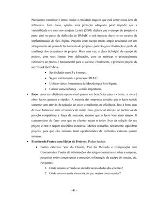 - 41 -
Precisamos examinar e tentar mudar a realidade daquilo que está sobre nossa área de
influência. Fora disso, apenas uma proteção adequada pode impedir que a
variabilidade e o caos nos atinjam. Lynch (2003) declara que o escopo do projeto é a
parte vital no passo da definição do DMAIC e terá impacto decisivo no sucesso da
implementação do Seis Sigma. Projetos com escopo muito amplo resultarão em um
alongamento do prazo de fechamento do projeto e poderão gerar frustração e perda de
confiança dos executores do projeto. Mais uma vez, a clara definição do escopo do
projeto, com seus limites bem delineados, com as métricas e principalmente
estimativa de prazos é fundamental para o sucesso. Finalmente, o primeiro projeto de
um “Black Belt” deve:
• Ser fechado entre 3 e 6 meses;
• Seguir estritamente o processo DMAIC;
• Utilizar várias ferramentas da Metodologia Seis Sigma;
• Ganhar autoconfiança – o mais importante.
Foco: tanto em eficiência operacional quanto em benefícios para o cliente: a meta é
obter lucros grandes e rápidos. A maioria das empresas acredita que o lucro rápido
somente vem através de redução de custo e melhorias na eficiência. Isso é bom, mas
deve-se balancear com atividades de muito mais potencial através de melhorias da
posição competitiva e força de mercado, mesmo que o lucro leve mais tempo. O
compromisso de fazer com que os clientes sejam o único foco da seleção do seu
projeto é raro e requer disciplina executiva. Melhor conselho, novamente: equilibrar
projetos para que eles incluam tanto oportunidades de melhorias externas quanto
internas.
Escolhendo Fontes para Idéias de Projetos. Podem incluir:
• Fontes externas: Voz do Cliente, Voz do Mercado e Comparação com
Concorrentes. Fontes de informações são artigos comerciais e sobre a empresa,
pesquisas sobre concorrentes e mercado, informação da equipe de vendas, etc.
Perguntas:
1. Onde estamos errando ao atender necessidades dos clientes?
2. Onde estamos mais atrasados do que nossos concorrentes?
 