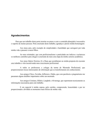 Agradecimentos
Para que um trabalho deste porte termine no prazo e com o conteúdo planejado é necessário
o suporte de muitas pessoas. Pela conclusão deste trabalho, agradeço e presto minha homenagem:
Aos meus pais, pelo exemplo de simplicidade e humildade que carregarei por toda
minha vida e passarei a meus filhos.
Ao meu orientador, que com profissionalismo e praticidade me indicou e esclareceu
os melhores caminhos para chegar à conclusão de mais esta etapa da minha carreira acadêmica.
Aos meus líderes Newton, Er e Ruas que acreditaram na minha proposta de executar
este trabalho e vêm incentivando meu crescimento profissional.
A todos os professores e colegas da turma de Mestrado Profissional, que
proporcionaram trocas interessantes de informação que se transformaram em conhecimento.
Aos amigos Chico, Favinha, Jefferson e Nádia, que com paciência e pragmatismo me
passaram alguns detalhes importantes sobre um mestrado.
Aos amigos Cristiano, Hilário, Langbek e Alvarenga, que suportaram tecnicamente as
informações necessárias para este trabalho.
E em especial à minha esposa, pelo carinho, compreensão, honestidade e por ter
proporcionado e dividido os momentos mais felizes de minha vida.
 
