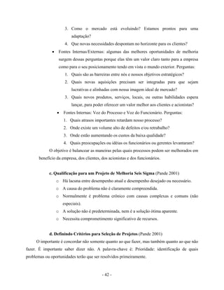 - 42 -
3. Como o mercado está evoluindo? Estamos prontos para uma
adaptação?
4. Que novas necessidades despontam no horizonte para os clientes?
• Fontes Internas/Externas: algumas das melhores oportunidades de melhoria
surgem dessas perguntas porque elas têm um valor claro tanto para a empresa
como para o seu posicionamento tendo em vista o mundo exterior. Perguntas:
1. Quais são as barreiras entre nós e nossos objetivos estratégicos?
2. Quais novas aquisições precisam ser integradas para que sejam
lucrativas e alinhadas com nossa imagem ideal de mercado?
3. Quais novos produtos, serviços, locais, ou outras habilidades espera
lançar, para poder oferecer um valor melhor aos clientes e acionistas?
• Fontes Internas: Voz do Processo e Voz do Funcionário. Perguntas:
1. Quais atrasos importantes retardam nosso processo?
2. Onde existe um volume alto de defeitos e/ou retrabalho?
3. Onde estão aumentando os custos da baixa qualidade?
4. Quais preocupações ou idéias os funcionários ou gerentes levantaram?
O objetivo é balancear as maneiras pelas quais processos podem ser melhorados em
benefício da empresa, dos clientes, dos acionistas e dos funcionários.
c. Qualificação para um Projeto de Melhoria Seis Sigma (Pande 2001)
o Há lacuna entre desempenho atual e desempenho desejado ou necessário.
o A causa do problema não é claramente compreendida.
o Normalmente é problema crônico com causas complexas e comuns (não
especiais).
o A solução não é predeterminada, nem é a solução ótima aparente.
o Necessita comprometimento significativo de recursos.
d. Definindo Critérios para Seleção de Projetos (Pande 2001)
O importante é concordar não somente quanto ao que fazer, mas também quanto ao que não
fazer. É importante saber dizer não. A palavra-chave é: Prioridade: identificação de quais
problemas ou oportunidades terão que ser resolvidos primeiramente.
 