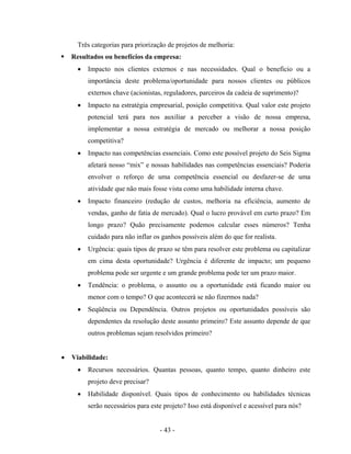 - 43 -
Três categorias para priorização de projetos de melhoria:
Resultados ou benefícios da empresa:
• Impacto nos clientes externos e nas necessidades. Qual o benefício ou a
importância deste problema/oportunidade para nossos clientes ou públicos
externos chave (acionistas, reguladores, parceiros da cadeia de suprimento)?
• Impacto na estratégia empresarial, posição competitiva. Qual valor este projeto
potencial terá para nos auxiliar a perceber a visão de nossa empresa,
implementar a nossa estratégia de mercado ou melhorar a nossa posição
competitiva?
• Impacto nas competências essenciais. Como este possível projeto do Seis Sigma
afetará nosso “mix” e nossas habilidades nas competências essenciais? Poderia
envolver o reforço de uma competência essencial ou desfazer-se de uma
atividade que não mais fosse vista como uma habilidade interna chave.
• Impacto financeiro (redução de custos, melhoria na eficiência, aumento de
vendas, ganho de fatia de mercado). Qual o lucro provável em curto prazo? Em
longo prazo? Quão precisamente podemos calcular esses números? Tenha
cuidado para não inflar os ganhos possíveis além do que for realista.
• Urgência: quais tipos de prazo se têm para resolver este problema ou capitalizar
em cima desta oportunidade? Urgência é diferente de impacto; um pequeno
problema pode ser urgente e um grande problema pode ter um prazo maior.
• Tendência: o problema, o assunto ou a oportunidade está ficando maior ou
menor com o tempo? O que acontecerá se não fizermos nada?
• Seqüência ou Dependência. Outros projetos ou oportunidades possíveis são
dependentes da resolução deste assunto primeiro? Este assunto depende de que
outros problemas sejam resolvidos primeiro?
• Viabilidade:
• Recursos necessários. Quantas pessoas, quanto tempo, quanto dinheiro este
projeto deve precisar?
• Habilidade disponível. Quais tipos de conhecimento ou habilidades técnicas
serão necessários para este projeto? Isso está disponível e acessível para nós?
 
