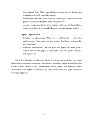 - 44 -
• Complexidade. Quão difícil ou complicado estimamos que será desenvolver a
solução de melhoria? E para implementá-la?
• Probabilidade de sucesso. Baseados no que sabemos, qual a probabilidade deste
projeto ser bem-sucedido (dentro de um prazo razoável)?
• Apoio ou engajamento. Quanto apoio para este projeto nós calculamos obter de
grupos-chave dentro da organização? Teremos como justificar este projeto?
• Impacto Organizacional
• Benefícios da aprendizagem. Quais novos conhecimentos – sobre nosso
negócio, nossos clientes, processos e/ou sistemas Seis Sigma – podemos obter
com este projeto?
• Benefícios transfuncionais. Até que ponto este projeto vai poder ajudar a
quebrar barreiras entre grupos na organização e criar uma gerência melhor de
todo o processo?
Não se deve usar todos esses fatores na seleção de projetos. Deve se escolher entre cinco a
oito itens que sejam mais relevantes para a organização atualmente. Melhor ficar com itens para
os quais se tenha resposta factual. Quando existem muitos projetos, uma priorização com os
critérios ideais, como a Matriz de Priorização que será descrita adiante, pode ajudar a estruturar a
comparação de projetos.
 