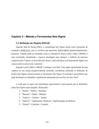 - 47 -
Capítulo 3 – Método e Ferramentas Seis Sigma
3.1 Definição do Modelo DMAIC
Segundo Rath & Strong (2001), a metodologia Seis Sigma utiliza como ferramenta de
condução o D-M-A-I-C, que é o acróstico que representa: Definir-Medir-Analisar-Implementar-
Controlar. Também pode ser entendido como os substantivos destes verbos. Então o DMAIC é
uma estruturada, disciplinada e rigorosa abordagem para alcançar a melhoria do processo
composta pelos 5 passos ou fases descritos abaixo, onde cada passo está logicamente ligado com
o passo anterior assim como o posterior.
Segundo Lynch (2003) o DMAIC é análogo a um funil. Uma ampla oportunidade de uma
empresa ter seu escopo progressivamente estreitado, inicialmente utilizando as definições de
projeto Seis Sigma e posteriormente as ferramentas Seis Sigma. O resultado é um problema que
pode facilmente ser entendido e rapidamente endereçado com um foco de mira “laser”.
A razão para se seguir esta metodologia rigorosamente é para garantir que as desafiantes
metas Seis Sigma sejam atingidas. Reforçando:
1. “Define” = Definir = Definição
2. “Measure” = Medir = Medição
3. “Analyze” = Analisar = Análise
4. “Improve” = Implementar a Melhoria = Implementação da Melhoria
5. “Control” = Controlar = Controle.
 