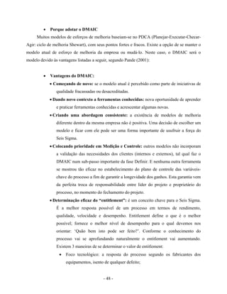 - 48 -
• Porque adotar o DMAIC
Muitos modelos de esforços de melhoria baseiam-se no PDCA (Planejar-Executar-Checar-
Agir: ciclo de melhoria Shewart), com seus pontos fortes e fracos. Existe a opção de se manter o
modelo atual de esforço de melhoria da empresa ou mudá-lo. Neste caso, o DMAIC será o
modelo devido às vantagens listadas a seguir, segundo Pande (2001):
• Vantagens do DMAIC:
• Começando de novo: se o modelo atual é percebido como parte de iniciativas de
qualidade fracassadas ou desacreditadas.
• Dando novo contexto a ferramentas conhecidas: nova oportunidade de aprender
e praticar ferramentas conhecidas e acrescentar algumas novas.
• Criando uma abordagem consistente: a existência de modelos de melhoria
diferente dentro da mesma empresa não é positiva. Uma decisão de escolher um
modelo e ficar com ele pode ser uma forma importante de usufruir a força do
Seis Sigma.
• Colocando prioridade em Medição e Controle: outros modelos não incorporam
a validação das necessidades dos clientes (internos e externos), tal qual faz o
DMAIC num sub-passo importante da fase Definir. E nenhuma outra ferramenta
se mostrou tão eficaz no estabelecimento do plano de controle das variáveis-
chave do processo a fim de garantir a longevidade dos ganhos. Esta garantia vem
da perfeita troca de responsabilidade entre líder do projeto e proprietário do
processo, no momento do fechamento do projeto.
• Determinação eficaz do “entitlement”: é um conceito chave para o Seis Sigma.
É a melhor resposta possível de um processo em termos de rendimento,
qualidade, velocidade e desempenho. Entitlement define o que é o melhor
possível; fornece o melhor nível de desempenho para o qual devemos nos
orientar: ‘Quão bem isto pode ser feito?’. Conforme o conhecimento do
processo vai se aprofundando naturalmente o entitlement vai aumentando.
Existem 3 maneiras de se determinar o valor de entitlement:
• Foco tecnológico: a resposta do processo segundo os fabricantes dos
equipamentos, isento de qualquer defeito;
 