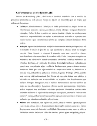 - 50 -
3.2 Ferramentas do Modelo DMAIC
Baseado em Chowdhury (2001), abaixo está a descrição superficial com a inserção de
principais ferramentas de cada um dos passos que devem ser percorridos por um projeto que
utiliza esta ferramenta:
• Definição: primeiramente na Definição, os dados preliminares do projeto devem ser
estabelecidos: a missão, o escopo, as métricas, o time, o tempo e o impacto financeiro
estimados. Enfim, definir o projeto, os marcos iniciais e finais, os membros com
respectivas responsabilidades da equipe, as métricas que indicarão se o projeto teve
sucesso ou não e qual a estimativa de retorno que a empresa terá com a execução deste
projeto.
• Medição: o passo da Medição tem o objetivo de determinar a situação do processo até
o momento do início do projeto, ou seja, determinar a situação atual ou situação
corrente. Neste instante o processo é mapeado com suas respectivas etapas,
identificando-se todas as variáveis de entrada e saída. Então, começa-se uma primeira
priorização das variáveis de entrada utilizando a ferramenta Matriz de Priorização ou
o Gráfico de Pareto. A verificação do sistema de medição também é realizada para
garantir que os resultados sejam confiáveis. Também neste passo coleta-se o maior
número de dados para que seja estabelecida a capacidade inicial do processo ou a
linha de base, utilizando-se gráficos de controle. Segundo Breyfogle (2002), quando
uma empresa está implementando Seis Sigma, ela necessita alinhar suas métricas e
atividades de melhoria com as necessidades de negócios. Um desdobramento das
métricas principais de negócios para as métricas departamentais deve ser definido de
modo que os colaboradores foquem os esforços naquilo que realmente é importante.
Muitas empresas que atualmente enfrentam problemas financeiros estariam com
resultados melhores se seguissem às estratégias de negócios, em vez de ‘brincar com
números’, ou seja, utilizar as métricas que lhes agradam internamente ou projetos com
melhorias que não são reconhecidas pelos clientes.
• Análise: após a Medição, vem o passo da Análise, onde se continua a priorização das
variáveis de entrada através do entendimento das relações entre as causas e os efeitos
do processo e potenciais fontes de variabilidade. Normalmente neste passo se utiliza a
ferramenta Análise do Modo e Efeito das Falhas (“Failure Mode and Effect Analysis”
 