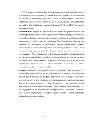 - 51 -
= FMEA). Quando se dispõe de dados históricos do processo, pode-se utilizar também
a ferramenta Análise Múltipla da Variância (“Multi-vari”) para se priorizar ainda mais
as variáveis (já anteriormente priorizadas) e focar em apenas algumas variáveis os
experimentos para a coleta de informação ativa. Muitas pequenas idéias de melhoria
de rápida e fácil implantação, geralmente chamadas de “Quick Hits”, são também
saídas deste passo.
• Implementação: no passo 4, Implementação da Melhoria, são priorizadas as ações a
serem implementadas com os prazos e responsáveis. Também neste passo, continua-se
a entender ainda mais o efeito das (agora algumas poucas) variáveis-chave de entrada
nas variáveis de saída do processo. Este estudo final é normalmente auxiliado pela
ferramenta de Delineamento de Experimentos (“Design of Experiments” = DOE),
onde antes de se iniciar qualquer processo de melhoria por ‘tentativa e erro’, faz-se
um detalhado planejamento a fim de se otimizar a quantidade de experimentos (que
significa custo). Neste planejamento se determinam quais são os limites inferiores e
superiores que serão aferidos às variáveis de entrada, a fim de determinar a amplitude
do impacto nas variáveis-resposta do processo. Portanto, após a realização dos
experimentos, define-se quais os valores otimizados das variáveis de entrada
resultarão nas melhores variáveis de saídas.
• Controle: finalmente, com as poucas variáveis de entrada críticas para o processo
determinadas, bem como seus valores otimizados para se obter os valores desejados
das variáveis de saída, um austero plano de Controle deve ser estipulado para que o
processo seja previsível e consistente e, portanto, para que os ganhos conquistados
pelo projeto sejam mantidos. O plano de controle é um documento formal
(normalmente uma planilha) que estabelece e monitora a capacidade final do processo
no longo prazo. Por fim, com a filosofia de sempre buscar o “entitlement”, determina-
se os futuros projetos para se ‘construir a ponte’ visando o melhor desempenho
possível, num processo contínuo.
 