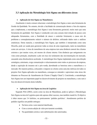 - 52 -
3.3 Aplicação da Metodologia Seis Sigma em diferentes áreas
• Aplicação do Seis Sigma na Manufatura:
Atualmente é muito comum relacionar a metodologia Seis Sigma a mais uma ferramenta da
Gestão da Qualidade. No entanto, devido a facilidade de comunicação dentro e fora da empresa
que a implementa, a metodologia Seis Sigma é uma ferramenta gerencial, muito mais que uma
ferramenta de qualidade. Seis Sigma é conduzido com uma sensata inter-relação de passos com
adequadas ferramentas, com a finalidade de atacar e controlar fortemente a causa raiz do
problema e conseqüentemente reduzir o número de defeitos, utilizando dados reais e análises
estatísticas. Desta maneira, a metodologia Seis Sigma, que também é interpretada como uma
filosofia, pode ser usada para gerenciar todas as áreas de uma organização, tanto na manufatura
como em serviços. A área de manufatura de uma empresa tem uma distância natural dos clientes
externos e por muitas vezes, até mesmo do cliente interno. Esta distância que antigamente era
vista como proteção, atualmente a põe em risco de isolamento das movimentações do mercado,
causando uma obsolescência acelerada. A metodologia Seis Sigma implantada como uma direção
estratégica, entretanto, exige comunicação e relacionamento entre todos os processos da empresa,
desde a aquisição de insumos até o pós-venda, derrubando as barreiras entre a manufatura e o
mercado. De maneira prática, colocando o impacto no cliente como uma das métricas de todos os
projetos Seis Sigma aplicados na manufatura, consegue-se entender e aproximar estas áreas tão
distantes no Processo de Atendimento do Cliente (“Supply Chain”). Concluindo, a metodologia
Seis Sigma tem um importante papel no desenvolvimento de projetos na manufatura, e este será o
foco do desenvolvimento deste trabalho.
• Aplicação do Seis Sigma na área de Logística
Segundo Witt (2002), assim como na área de Manufatura, pode-se aplicar a Metodologia
Seis Sigma na área de Logística para não apenas obter sucesso, mas também mantê-lo. O objetivo
é obter menos que 3.4 defeitos, ou praticamente ‘pedidos perfeitos’. Atendimento perfeito de
pedidos significa um pedido entregue:
• Na hora certa e sem material danificado;
• Com a correta adição de valor previamente acordada;
• Na quantidade correta e sem substituições não autorizadas;
 
